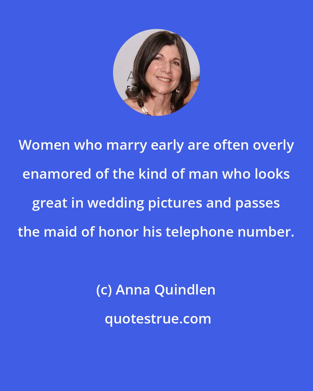 Anna Quindlen: Women who marry early are often overly enamored of the kind of man who looks great in wedding pictures and passes the maid of honor his telephone number.