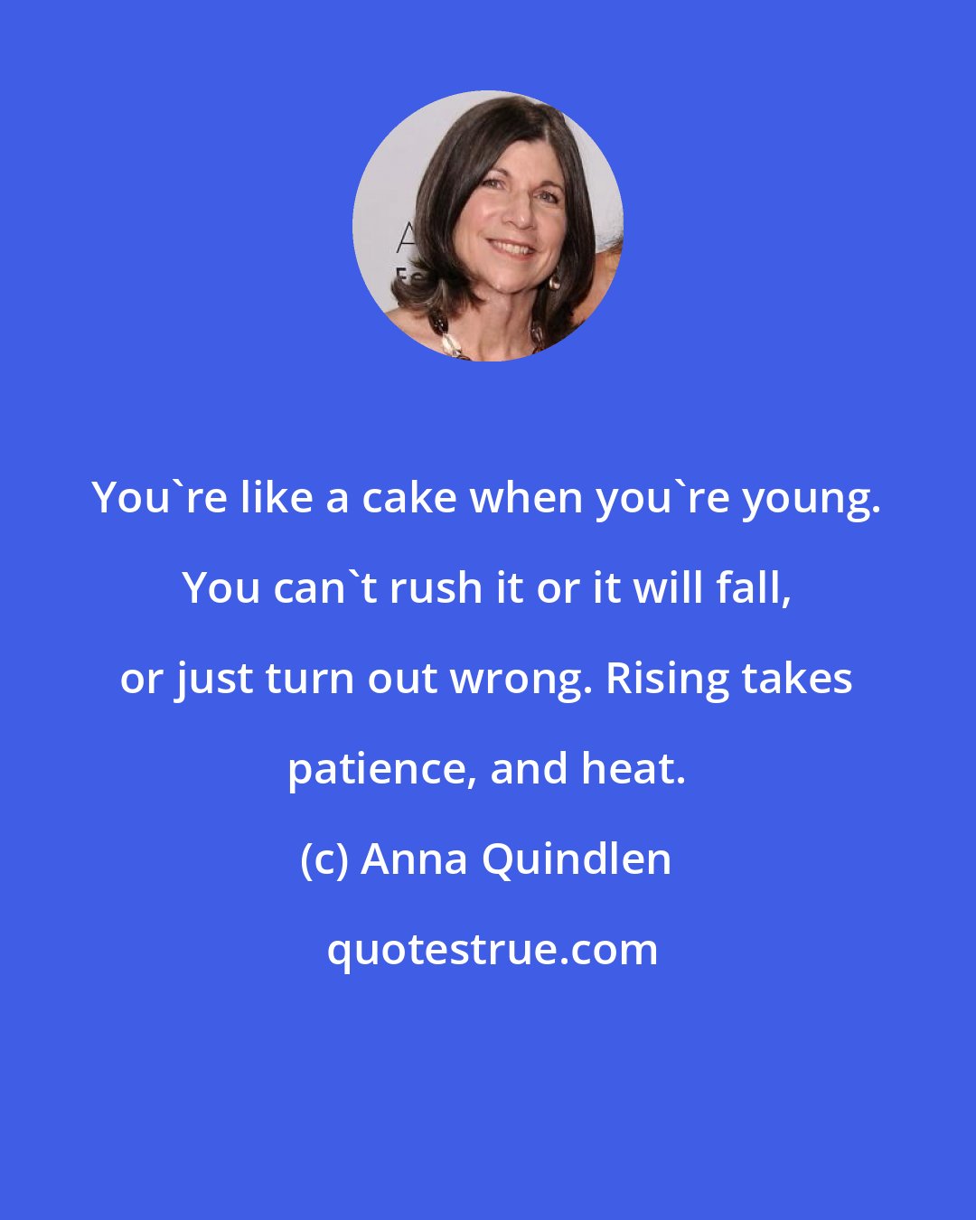 Anna Quindlen: You're like a cake when you're young. You can't rush it or it will fall, or just turn out wrong. Rising takes patience, and heat.