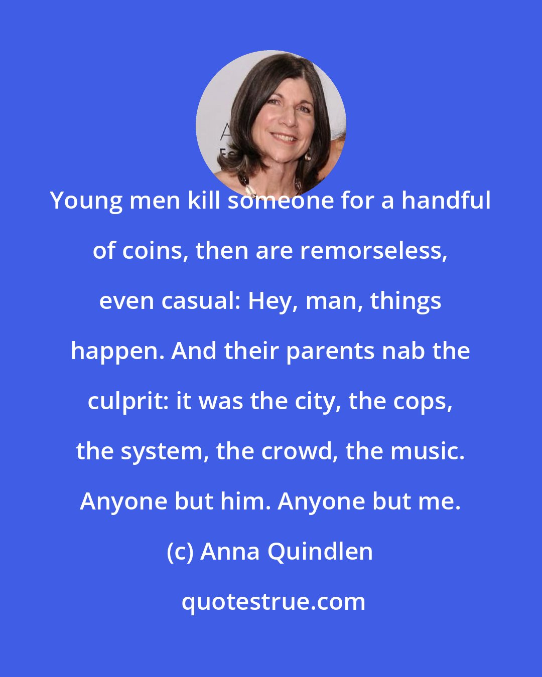 Anna Quindlen: Young men kill someone for a handful of coins, then are remorseless, even casual: Hey, man, things happen. And their parents nab the culprit: it was the city, the cops, the system, the crowd, the music. Anyone but him. Anyone but me.