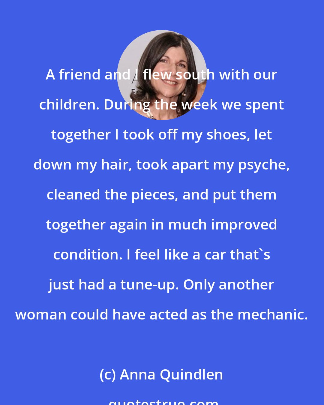 Anna Quindlen: A friend and I flew south with our children. During the week we spent together I took off my shoes, let down my hair, took apart my psyche, cleaned the pieces, and put them together again in much improved condition. I feel like a car that's just had a tune-up. Only another woman could have acted as the mechanic.