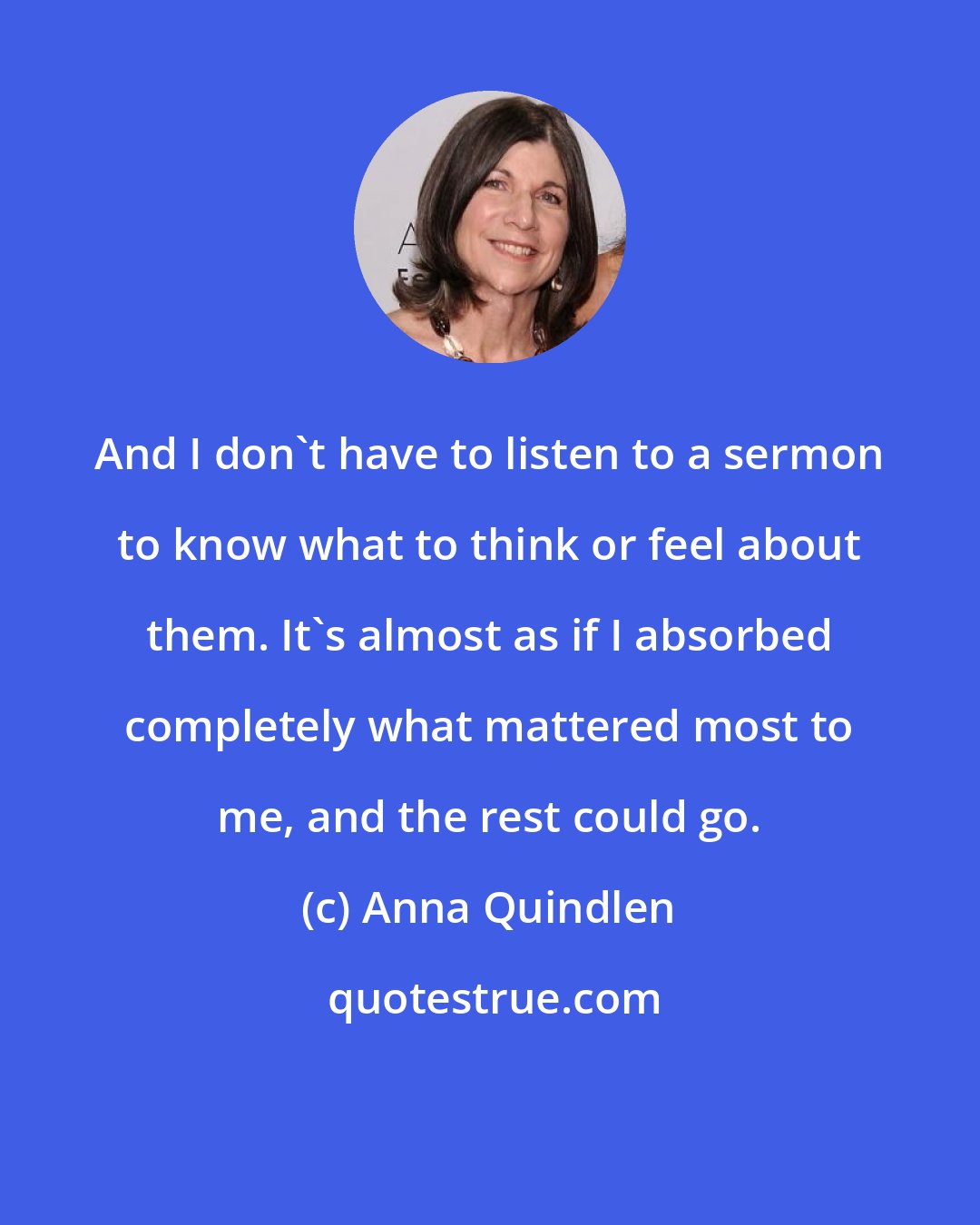 Anna Quindlen: And I don't have to listen to a sermon to know what to think or feel about them. It's almost as if I absorbed completely what mattered most to me, and the rest could go.