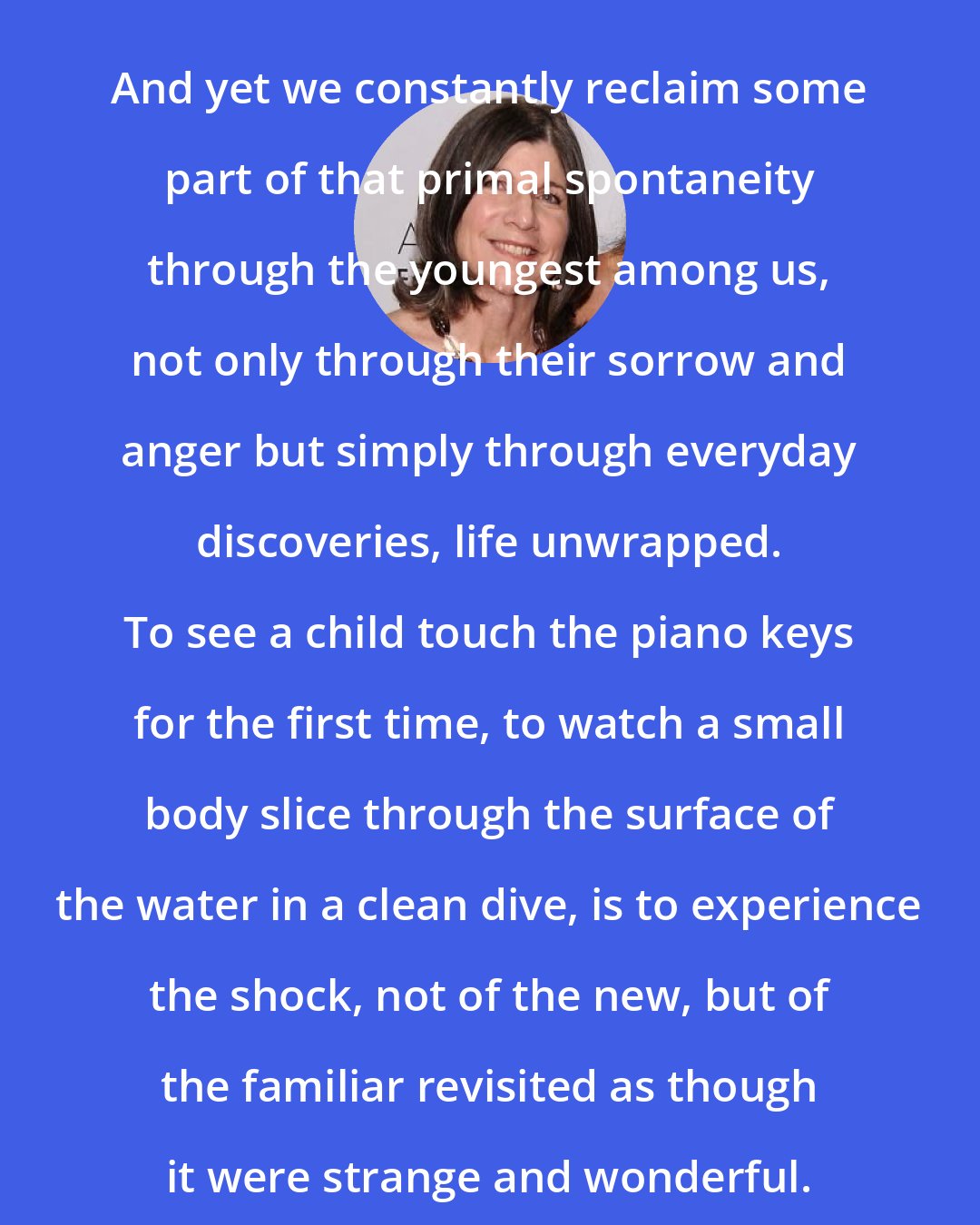 Anna Quindlen: And yet we constantly reclaim some part of that primal spontaneity through the youngest among us, not only through their sorrow and anger but simply through everyday discoveries, life unwrapped. To see a child touch the piano keys for the first time, to watch a small body slice through the surface of the water in a clean dive, is to experience the shock, not of the new, but of the familiar revisited as though it were strange and wonderful.