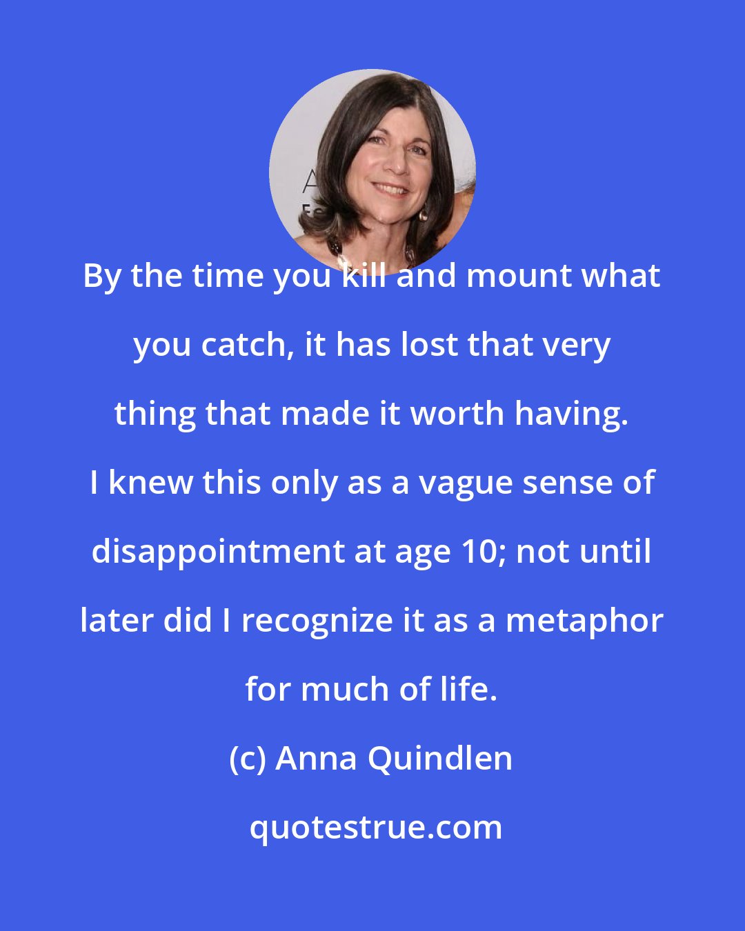 Anna Quindlen: By the time you kill and mount what you catch, it has lost that very thing that made it worth having. I knew this only as a vague sense of disappointment at age 10; not until later did I recognize it as a metaphor for much of life.