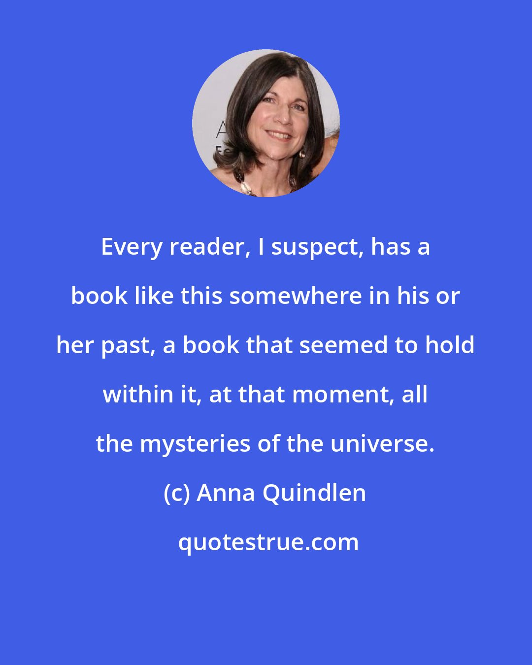 Anna Quindlen: Every reader, I suspect, has a book like this somewhere in his or her past, a book that seemed to hold within it, at that moment, all the mysteries of the universe.