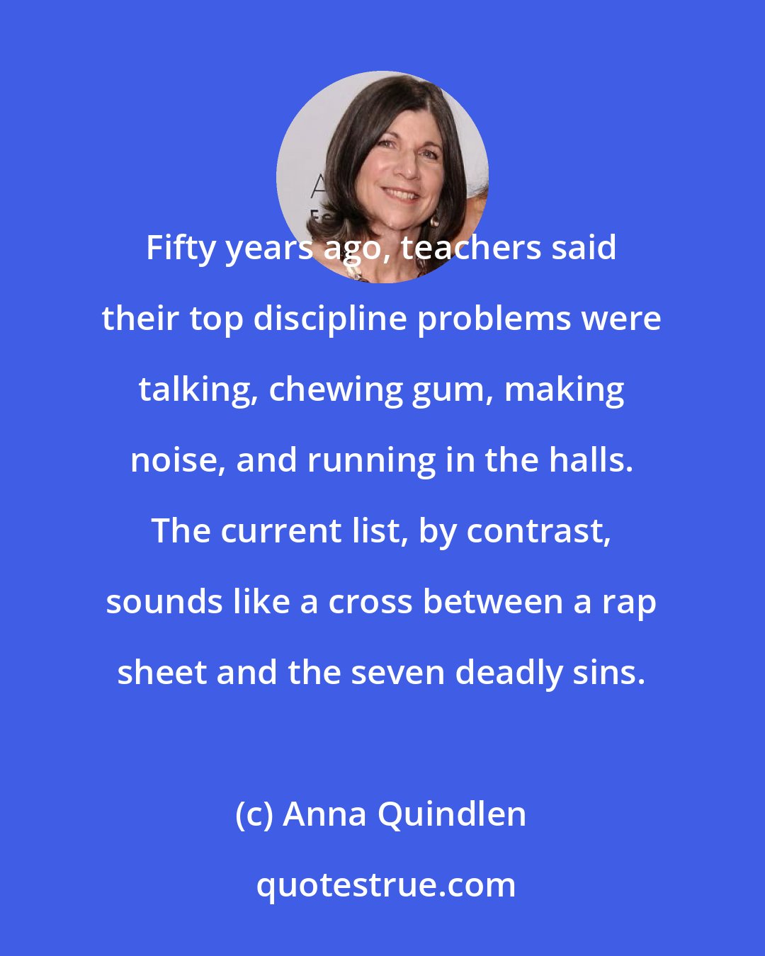 Anna Quindlen: Fifty years ago, teachers said their top discipline problems were talking, chewing gum, making noise, and running in the halls. The current list, by contrast, sounds like a cross between a rap sheet and the seven deadly sins.