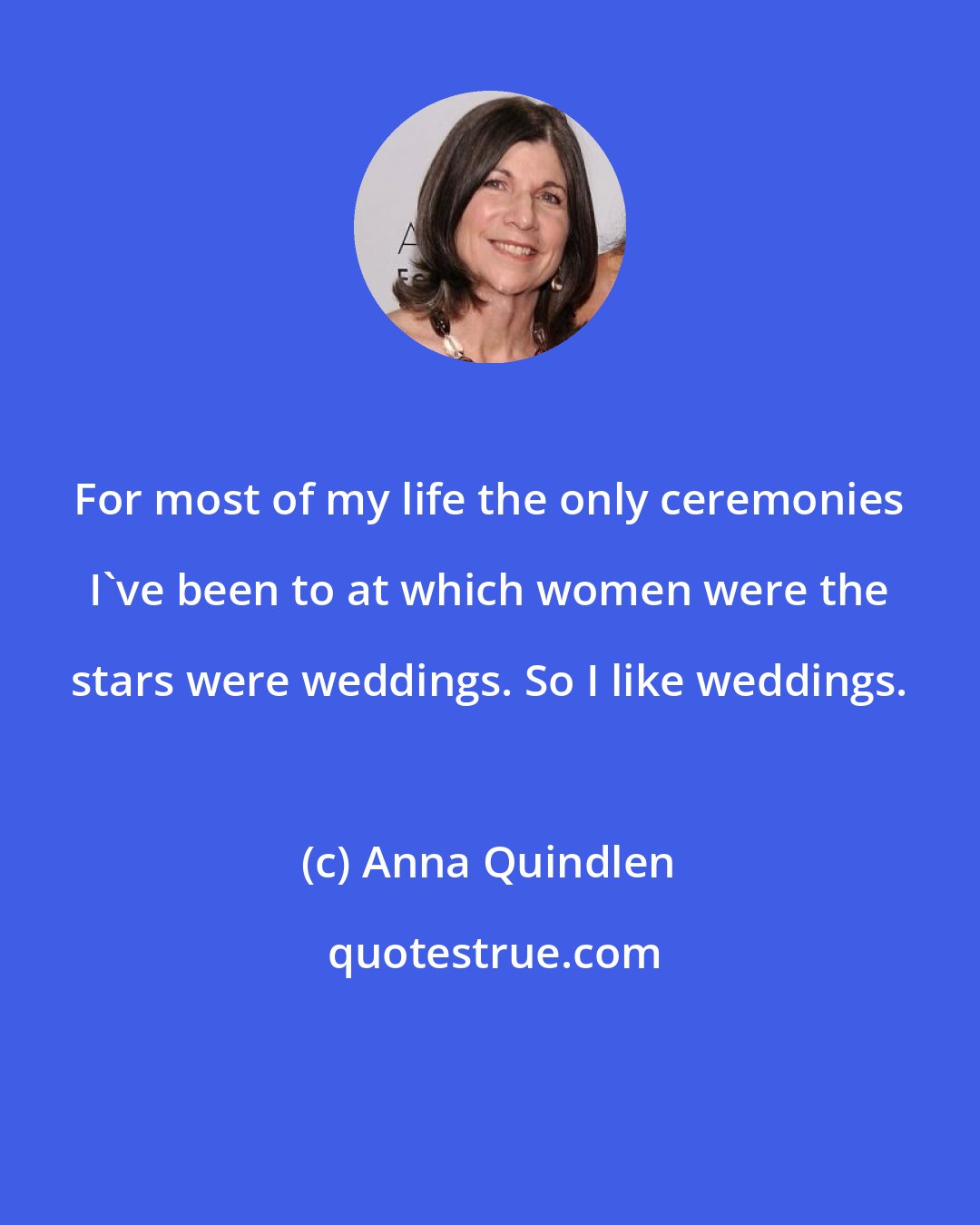 Anna Quindlen: For most of my life the only ceremonies I've been to at which women were the stars were weddings. So I like weddings.