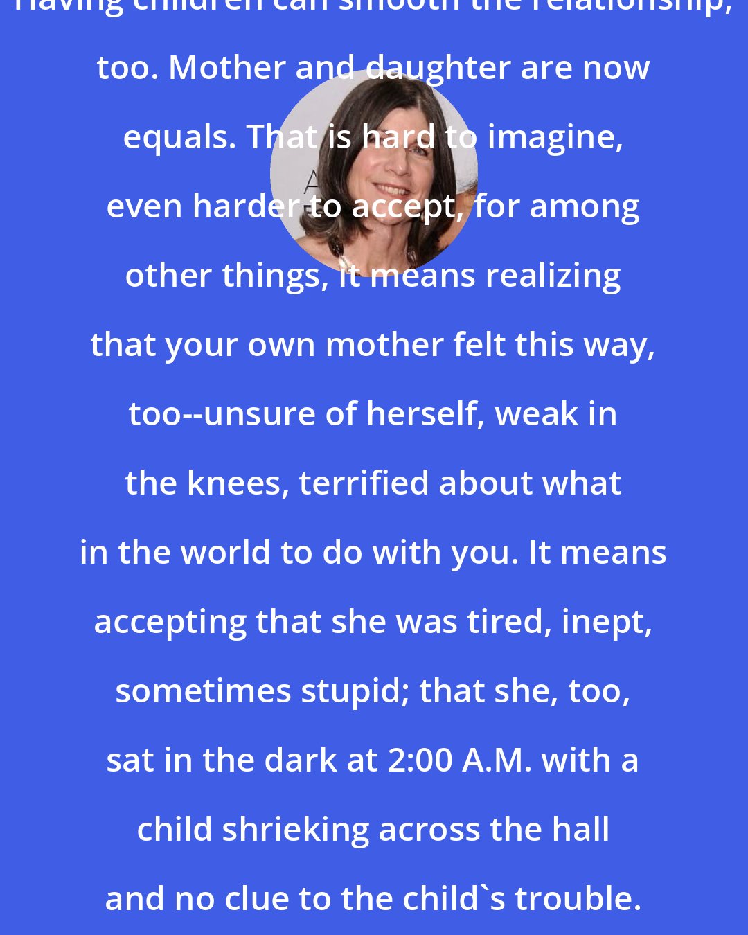 Anna Quindlen: Having children can smooth the relationship, too. Mother and daughter are now equals. That is hard to imagine, even harder to accept, for among other things, it means realizing that your own mother felt this way, too--unsure of herself, weak in the knees, terrified about what in the world to do with you. It means accepting that she was tired, inept, sometimes stupid; that she, too, sat in the dark at 2:00 A.M. with a child shrieking across the hall and no clue to the child's trouble.