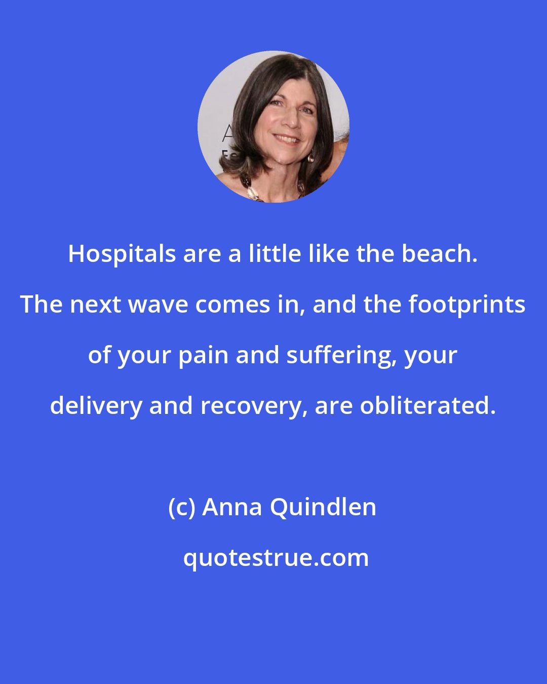 Anna Quindlen: Hospitals are a little like the beach. The next wave comes in, and the footprints of your pain and suffering, your delivery and recovery, are obliterated.