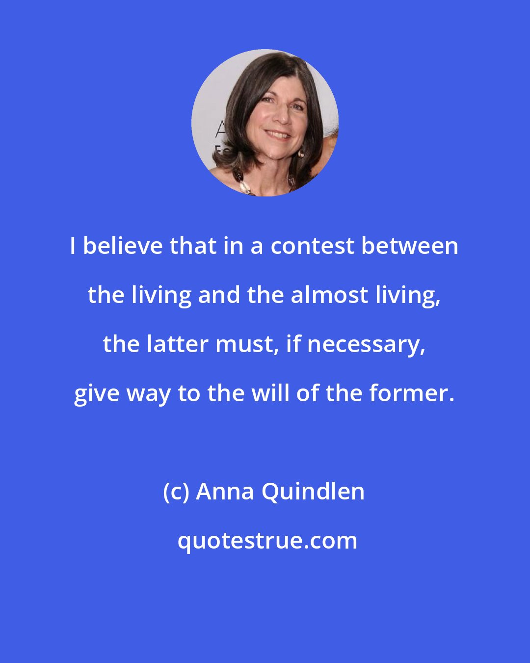 Anna Quindlen: I believe that in a contest between the living and the almost living, the latter must, if necessary, give way to the will of the former.