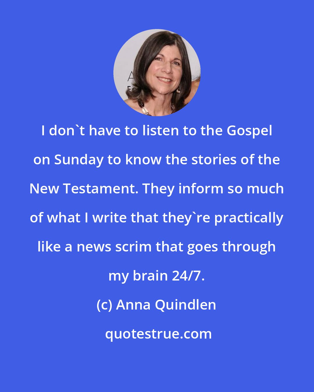 Anna Quindlen: I don't have to listen to the Gospel on Sunday to know the stories of the New Testament. They inform so much of what I write that they're practically like a news scrim that goes through my brain 24/7.