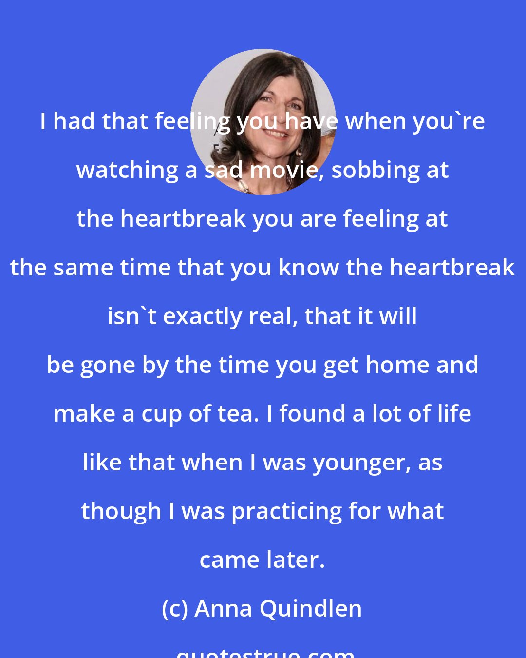 Anna Quindlen: I had that feeling you have when you're watching a sad movie, sobbing at the heartbreak you are feeling at the same time that you know the heartbreak isn't exactly real, that it will be gone by the time you get home and make a cup of tea. I found a lot of life like that when I was younger, as though I was practicing for what came later.