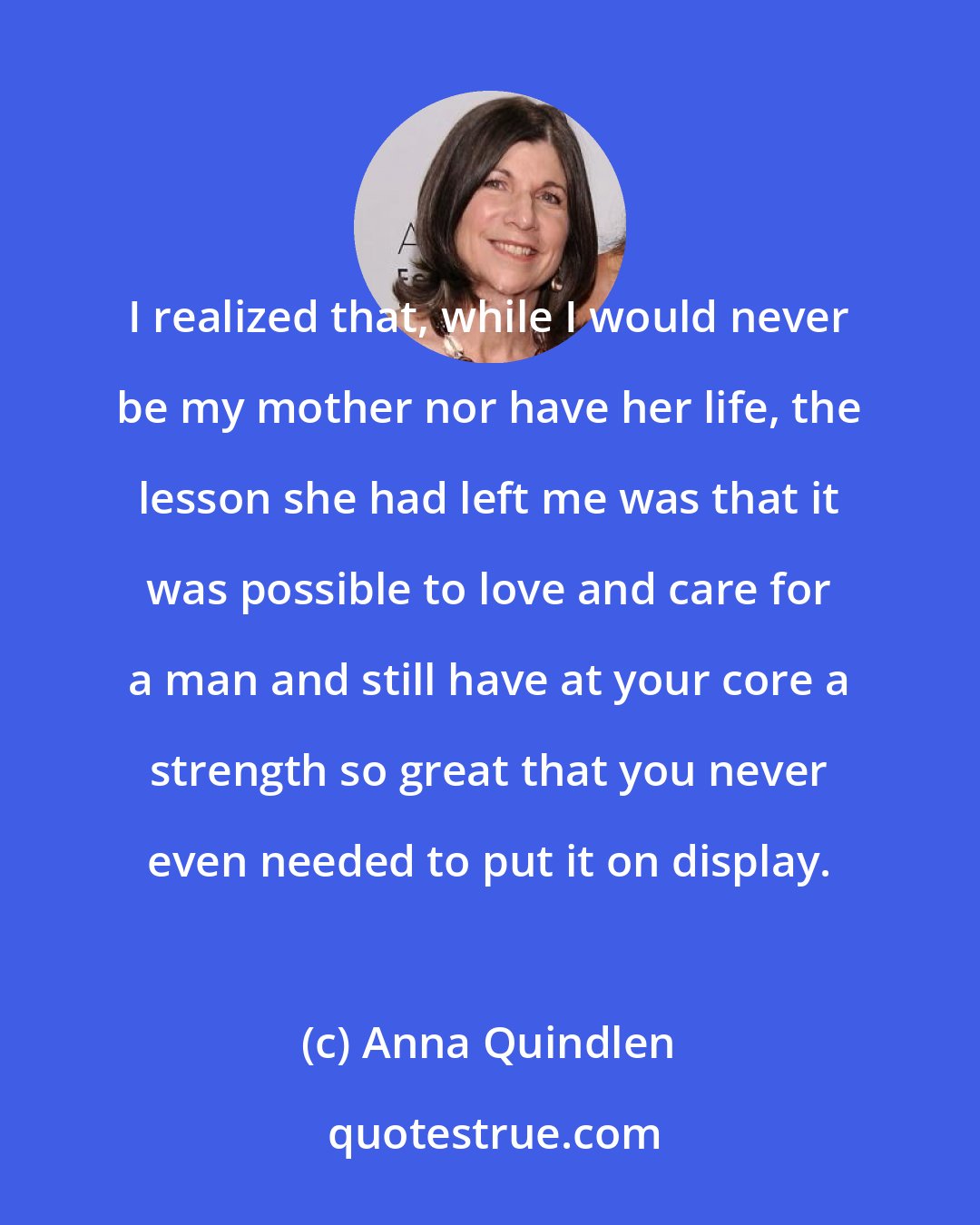 Anna Quindlen: I realized that, while I would never be my mother nor have her life, the lesson she had left me was that it was possible to love and care for a man and still have at your core a strength so great that you never even needed to put it on display.