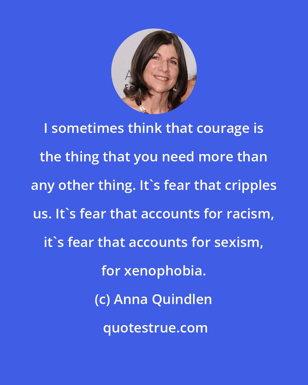 Anna Quindlen: I sometimes think that courage is the thing that you need more than any other thing. It's fear that cripples us. It's fear that accounts for racism, it's fear that accounts for sexism, for xenophobia.