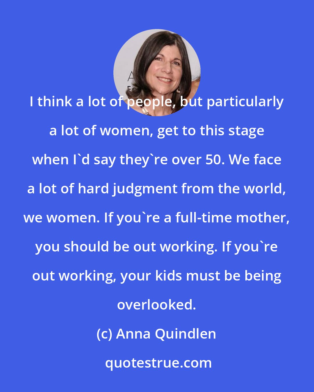 Anna Quindlen: I think a lot of people, but particularly a lot of women, get to this stage when I'd say they're over 50. We face a lot of hard judgment from the world, we women. If you're a full-time mother, you should be out working. If you're out working, your kids must be being overlooked.