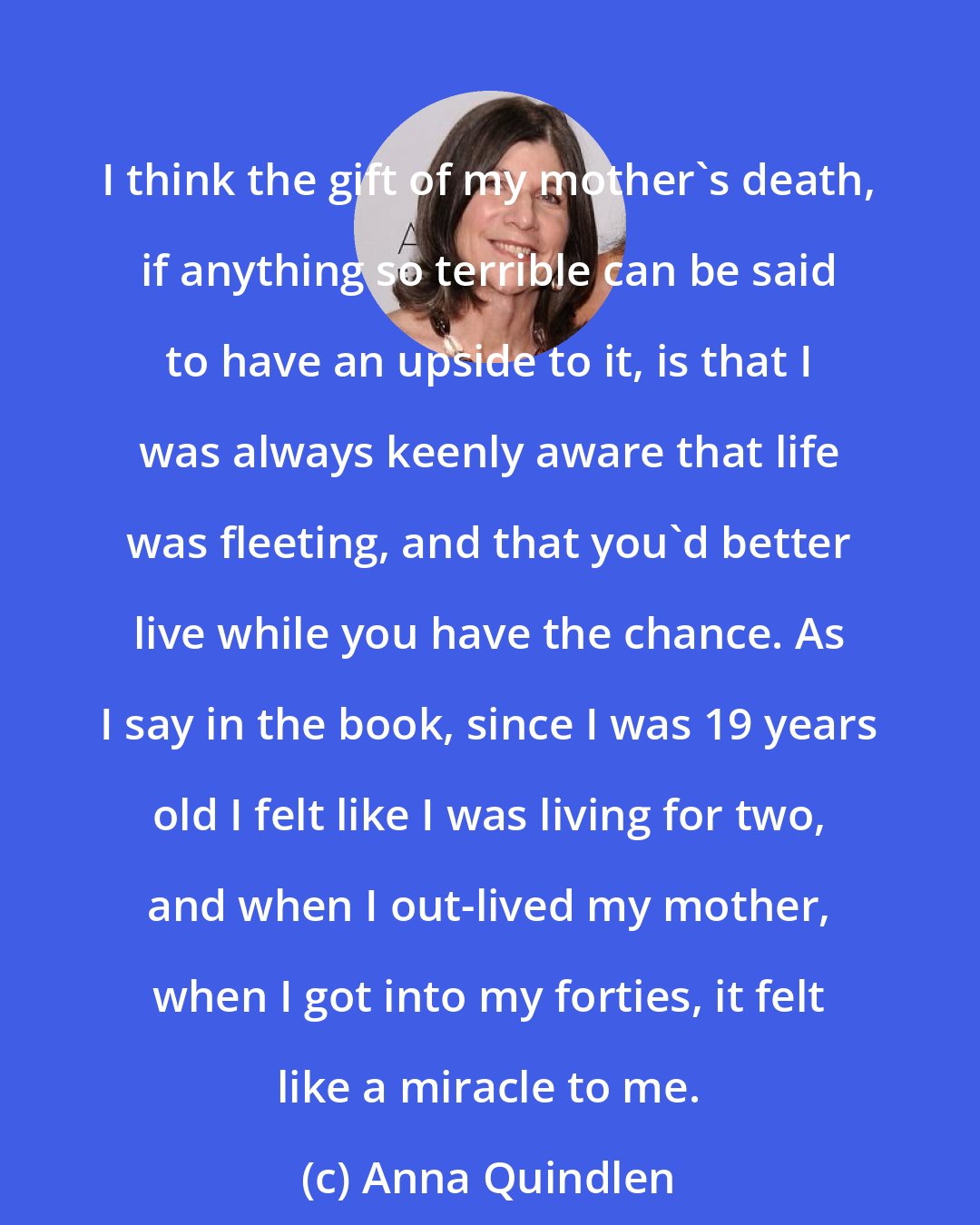 Anna Quindlen: I think the gift of my mother's death, if anything so terrible can be said to have an upside to it, is that I was always keenly aware that life was fleeting, and that you'd better live while you have the chance. As I say in the book, since I was 19 years old I felt like I was living for two, and when I out-lived my mother, when I got into my forties, it felt like a miracle to me.