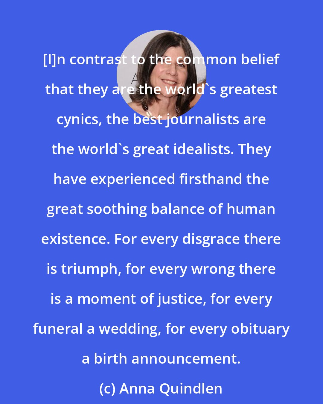 Anna Quindlen: [I]n contrast to the common belief that they are the world's greatest cynics, the best journalists are the world's great idealists. They have experienced firsthand the great soothing balance of human existence. For every disgrace there is triumph, for every wrong there is a moment of justice, for every funeral a wedding, for every obituary a birth announcement.