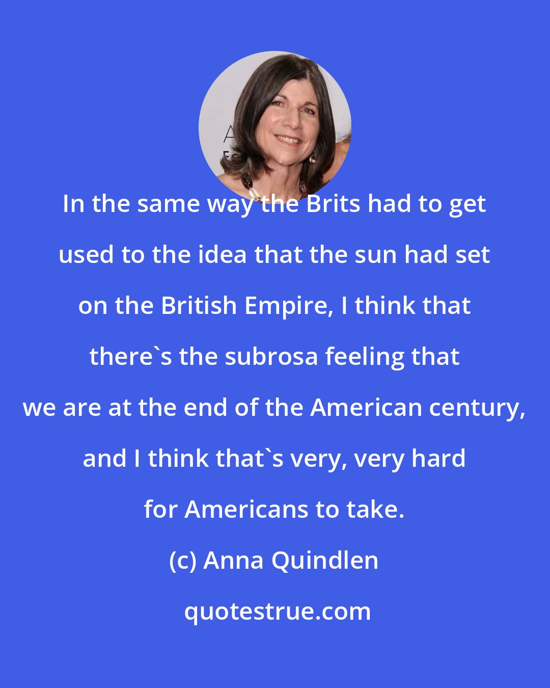 Anna Quindlen: In the same way the Brits had to get used to the idea that the sun had set on the British Empire, I think that there's the subrosa feeling that we are at the end of the American century, and I think that's very, very hard for Americans to take.