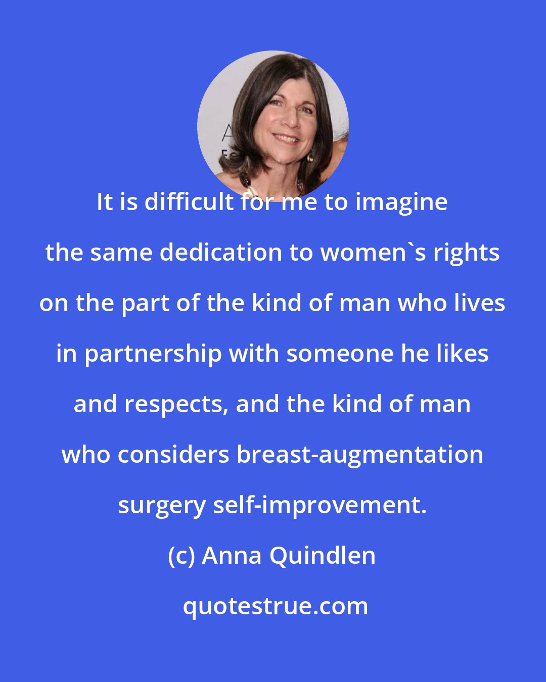 Anna Quindlen: It is difficult for me to imagine the same dedication to women's rights on the part of the kind of man who lives in partnership with someone he likes and respects, and the kind of man who considers breast-augmentation surgery self-improvement.