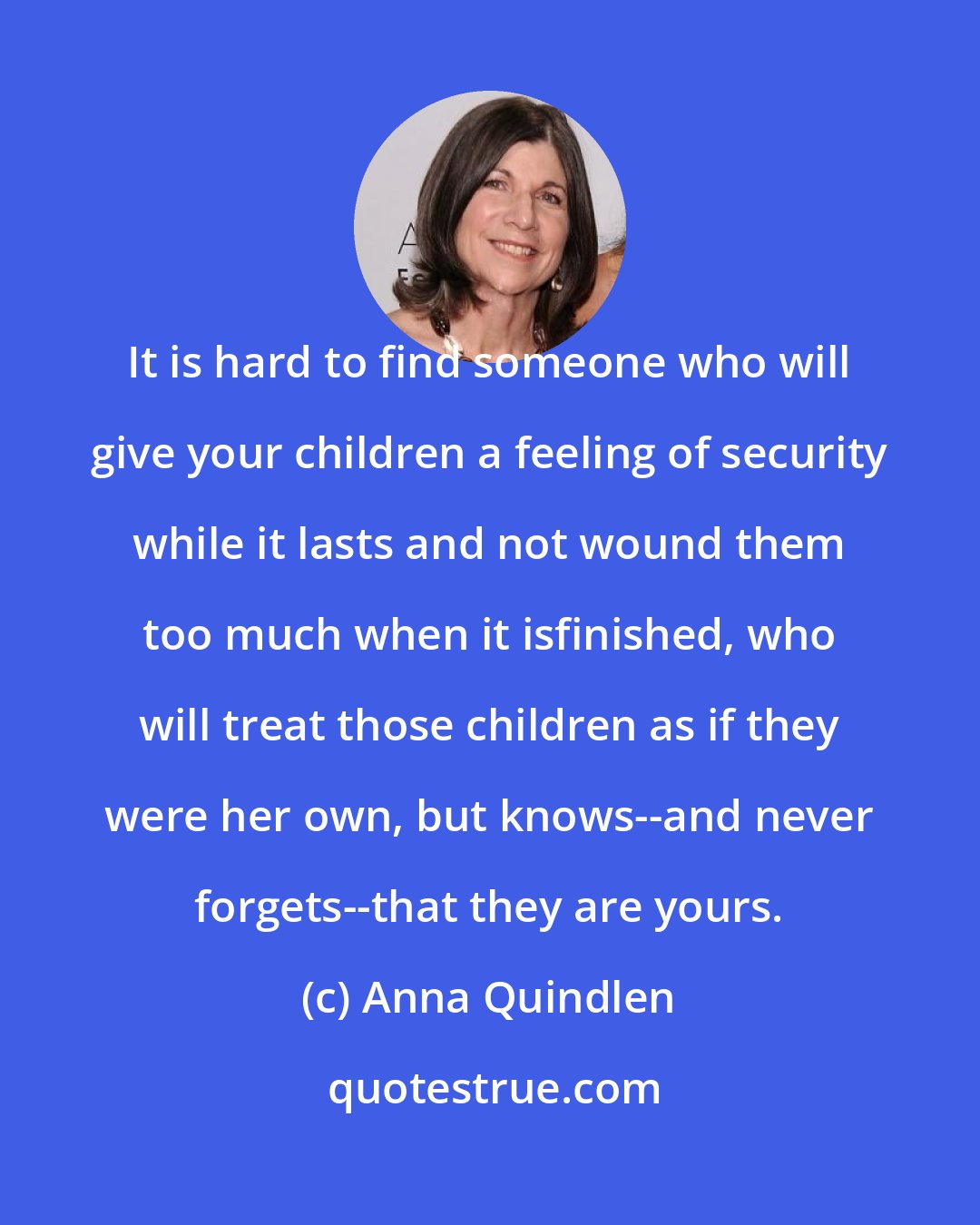 Anna Quindlen: It is hard to find someone who will give your children a feeling of security while it lasts and not wound them too much when it isfinished, who will treat those children as if they were her own, but knows--and never forgets--that they are yours.