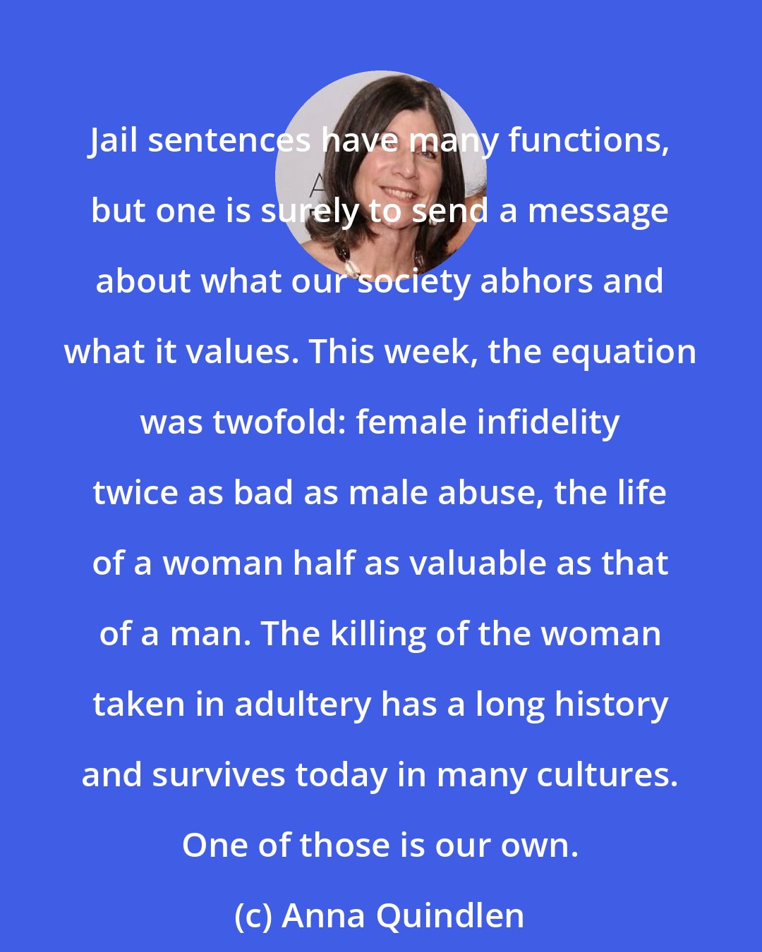 Anna Quindlen: Jail sentences have many functions, but one is surely to send a message about what our society abhors and what it values. This week, the equation was twofold: female infidelity twice as bad as male abuse, the life of a woman half as valuable as that of a man. The killing of the woman taken in adultery has a long history and survives today in many cultures. One of those is our own.