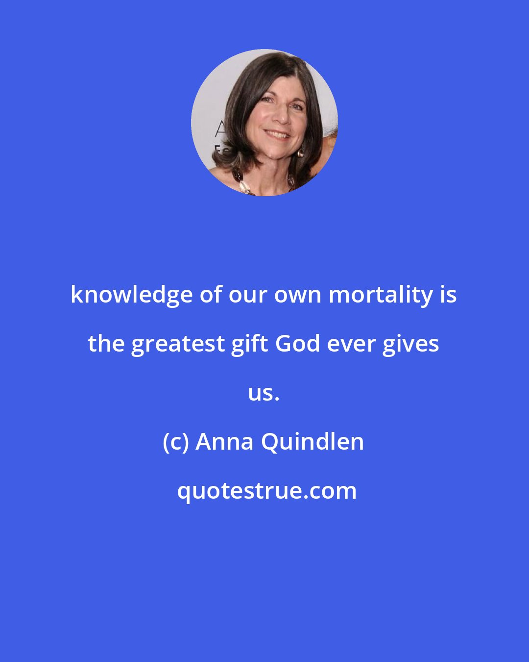 Anna Quindlen: knowledge of our own mortality is the greatest gift God ever gives us.