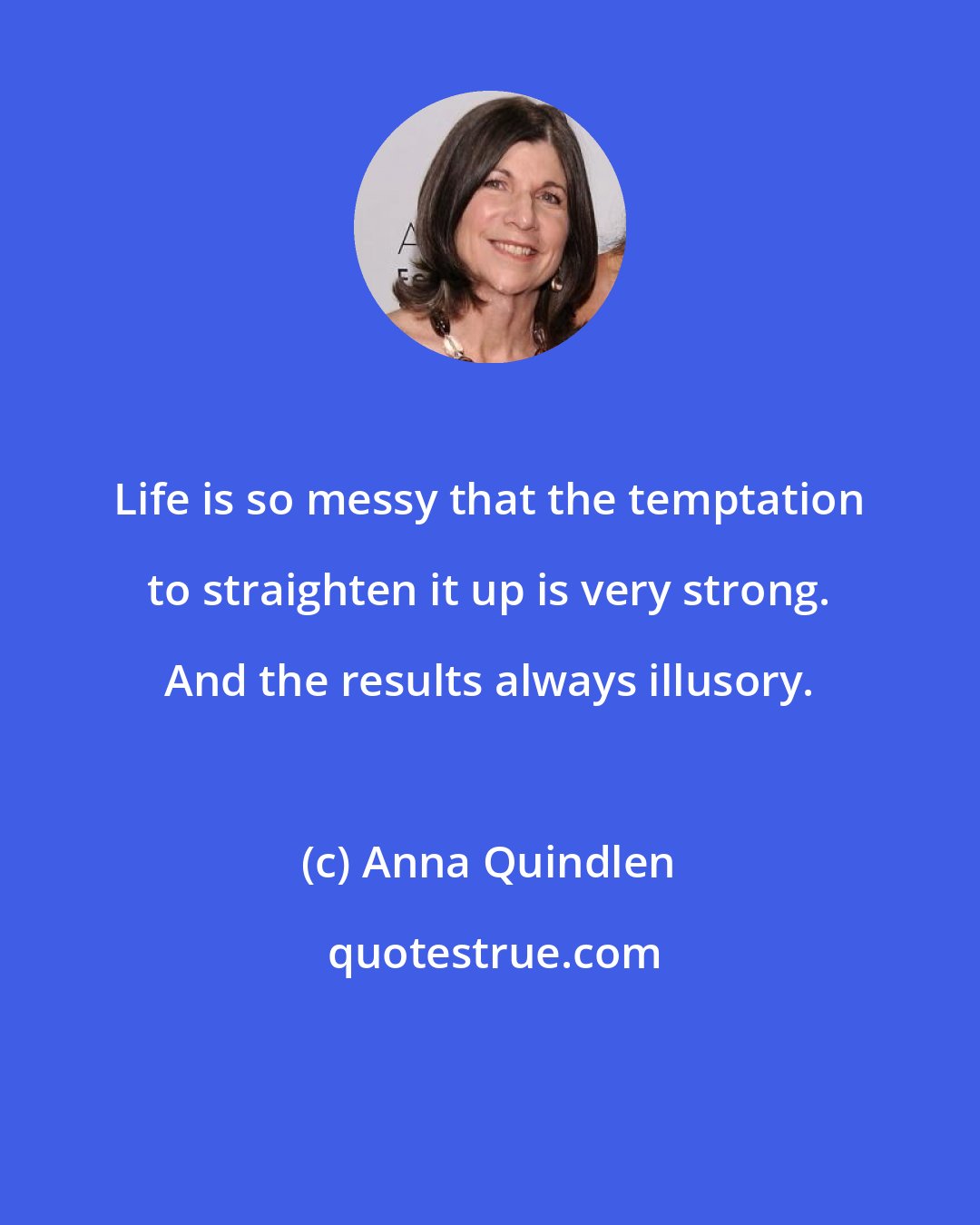 Anna Quindlen: Life is so messy that the temptation to straighten it up is very strong. And the results always illusory.