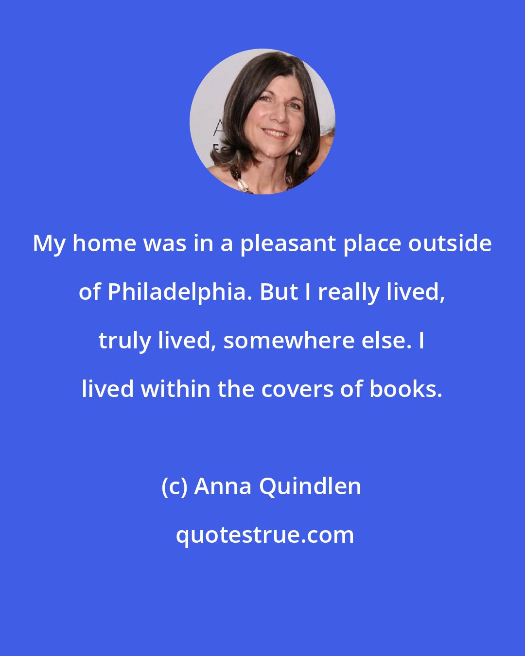 Anna Quindlen: My home was in a pleasant place outside of Philadelphia. But I really lived, truly lived, somewhere else. I lived within the covers of books.