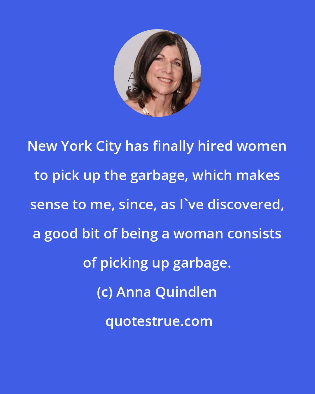 Anna Quindlen: New York City has finally hired women to pick up the garbage, which makes sense to me, since, as I've discovered, a good bit of being a woman consists of picking up garbage.