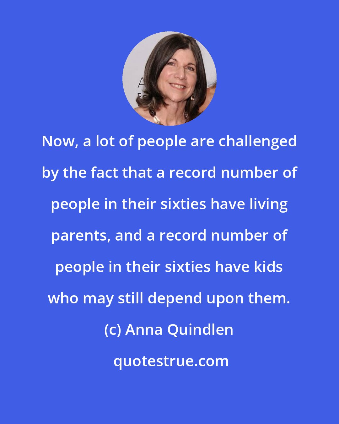 Anna Quindlen: Now, a lot of people are challenged by the fact that a record number of people in their sixties have living parents, and a record number of people in their sixties have kids who may still depend upon them.