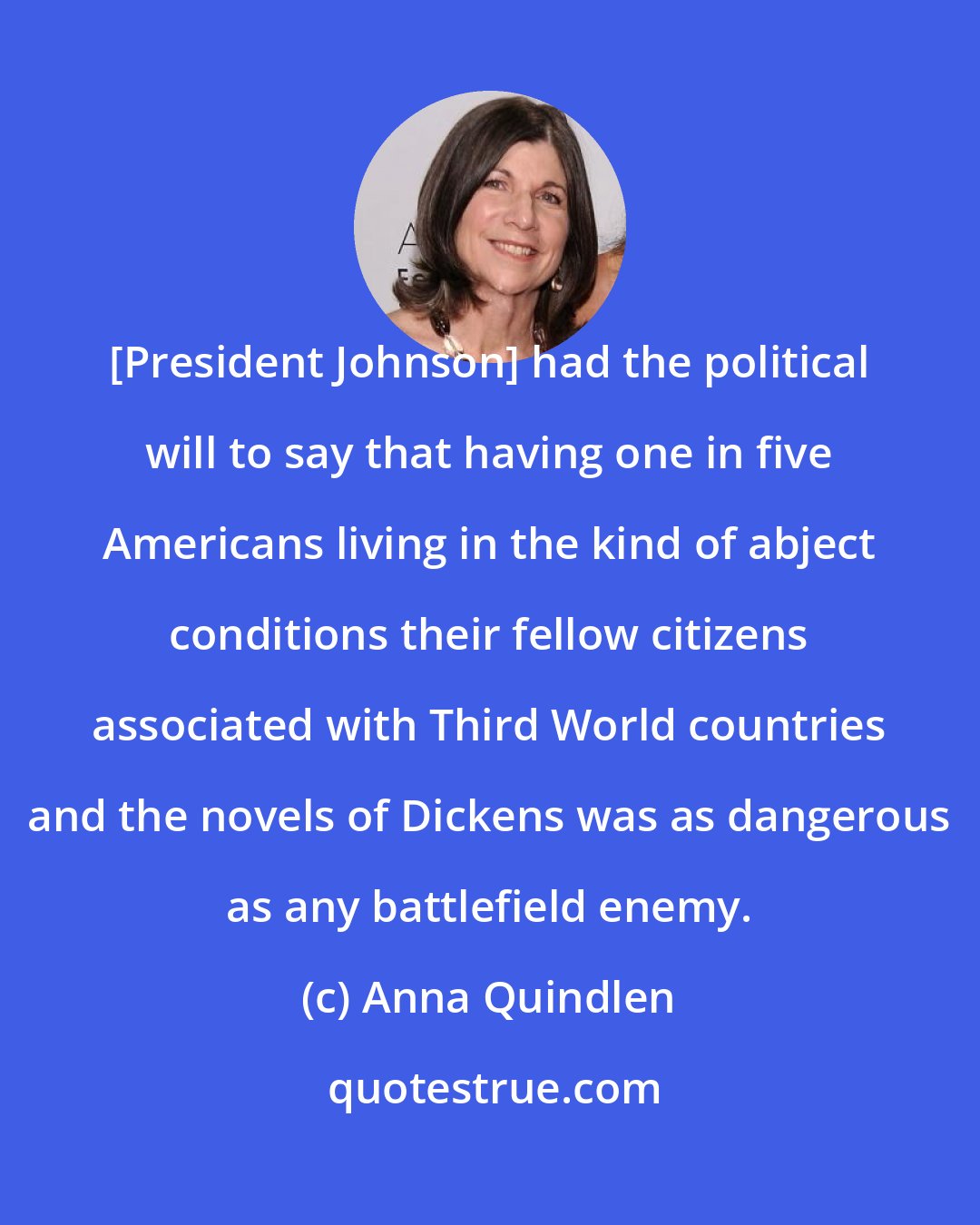 Anna Quindlen: [President Johnson] had the political will to say that having one in five Americans living in the kind of abject conditions their fellow citizens associated with Third World countries and the novels of Dickens was as dangerous as any battlefield enemy.