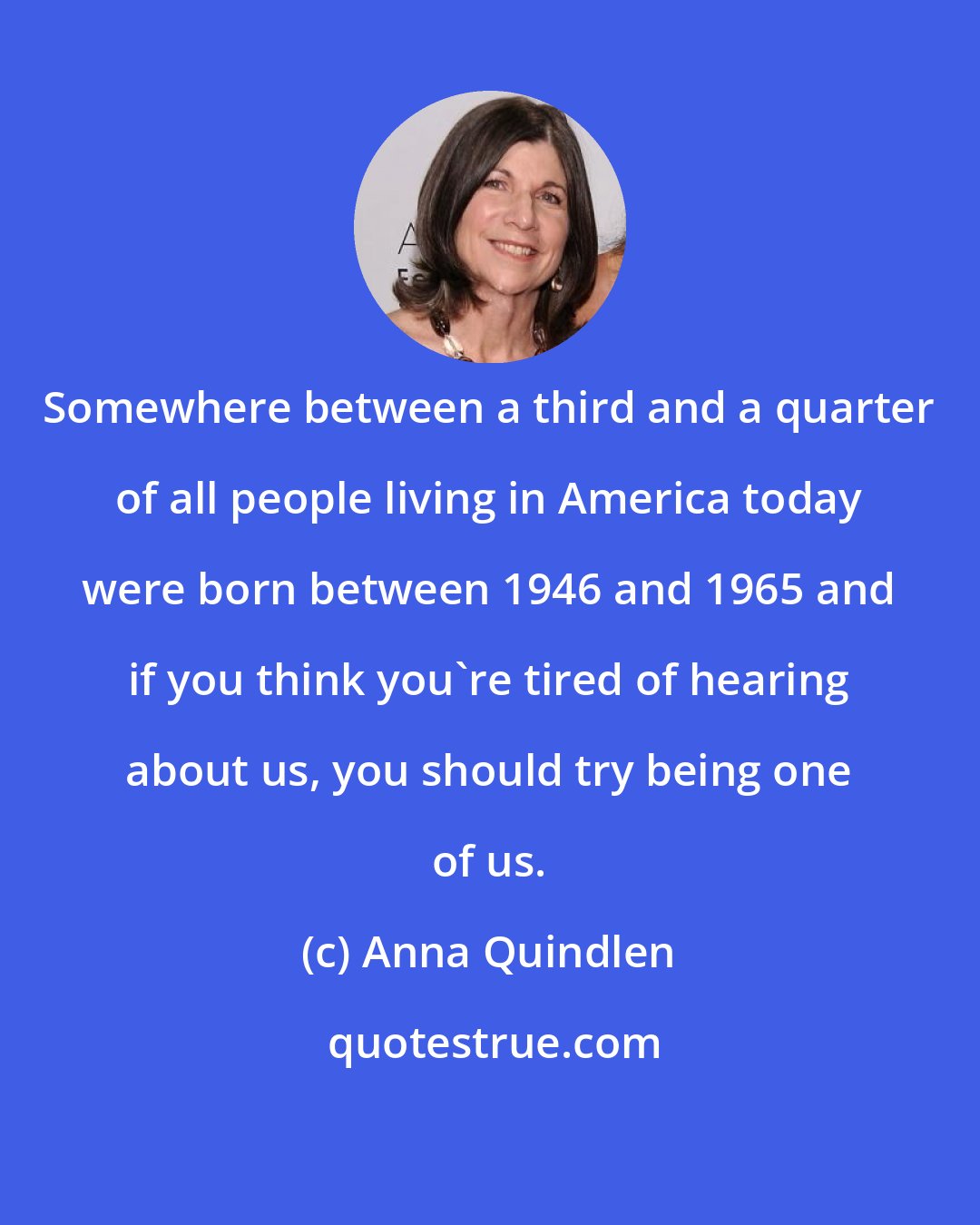 Anna Quindlen: Somewhere between a third and a quarter of all people living in America today were born between 1946 and 1965 and if you think you're tired of hearing about us, you should try being one of us.