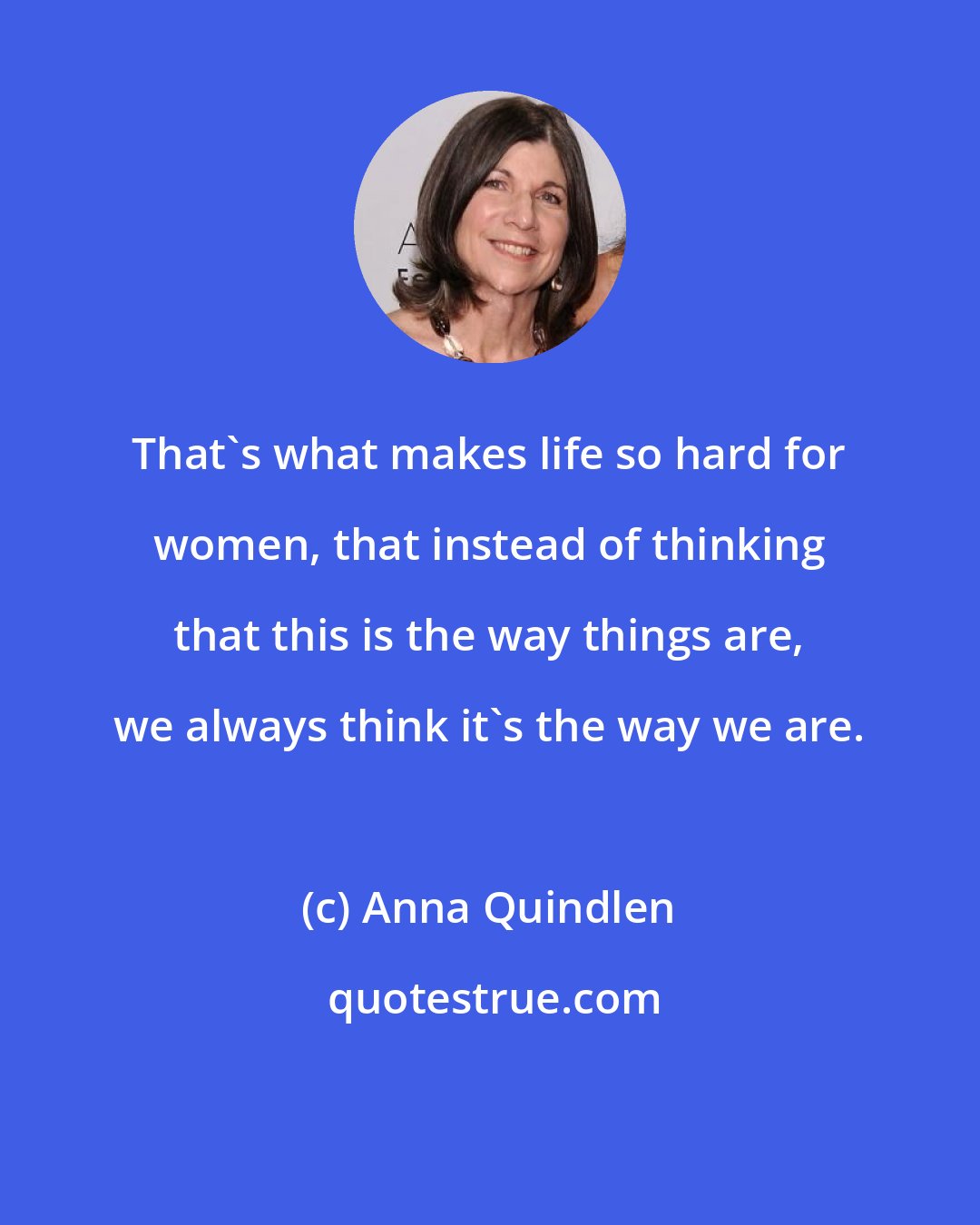 Anna Quindlen: That's what makes life so hard for women, that instead of thinking that this is the way things are, we always think it's the way we are.