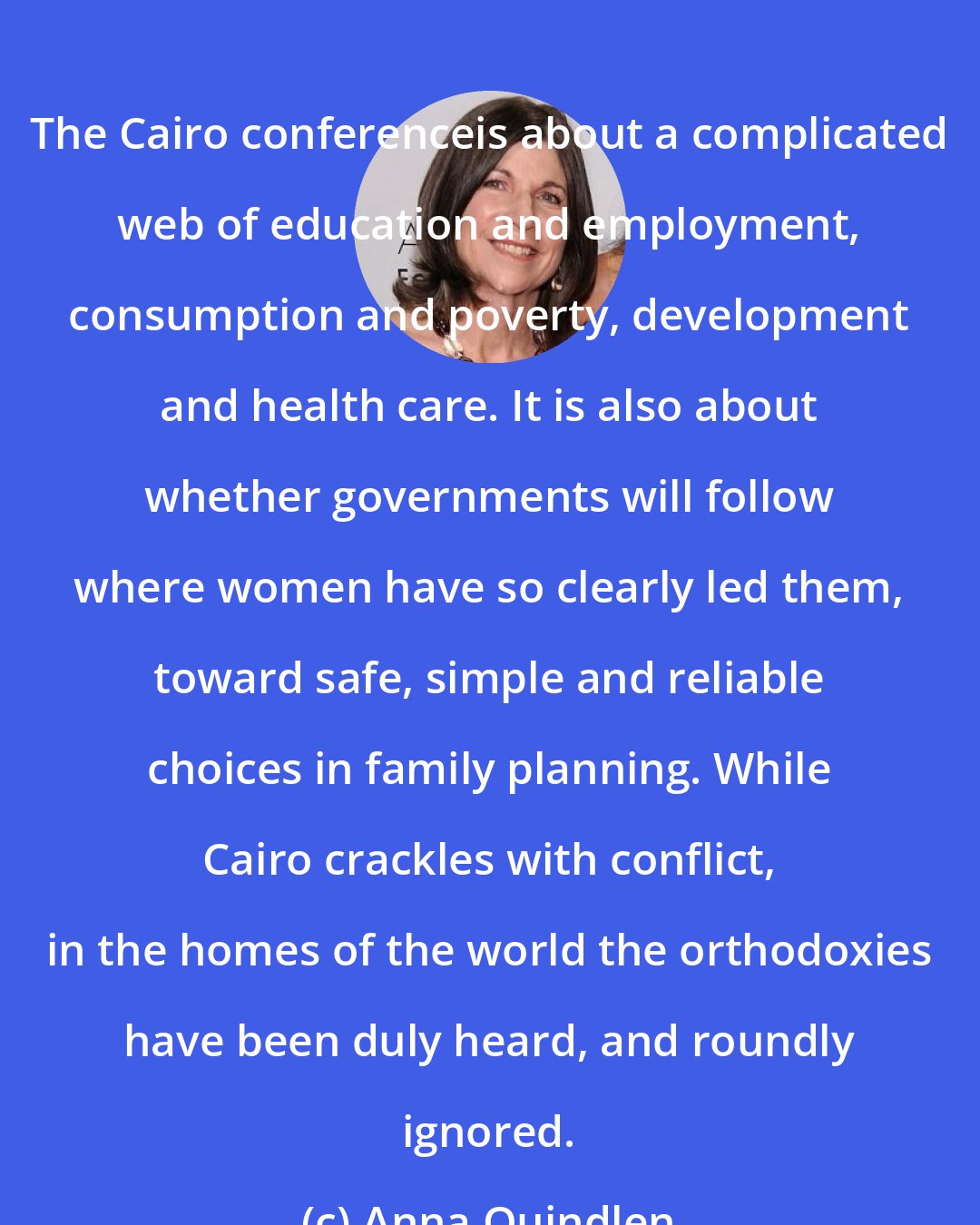 Anna Quindlen: The Cairo conferenceis about a complicated web of education and employment, consumption and poverty, development and health care. It is also about whether governments will follow where women have so clearly led them, toward safe, simple and reliable choices in family planning. While Cairo crackles with conflict, in the homes of the world the orthodoxies have been duly heard, and roundly ignored.