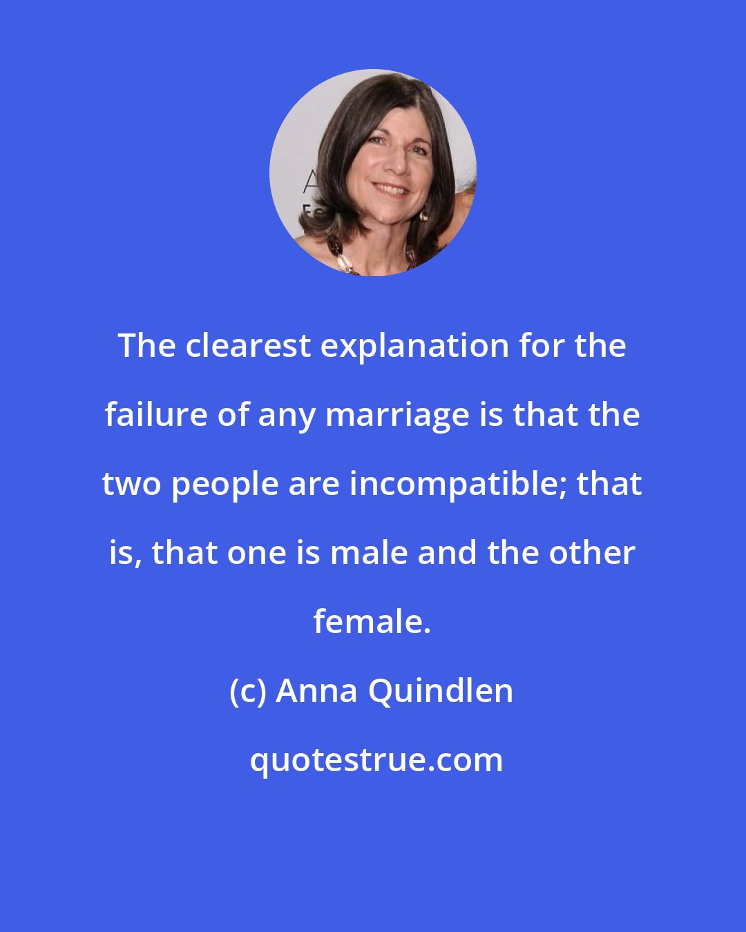 Anna Quindlen: The clearest explanation for the failure of any marriage is that the two people are incompatible; that is, that one is male and the other female.