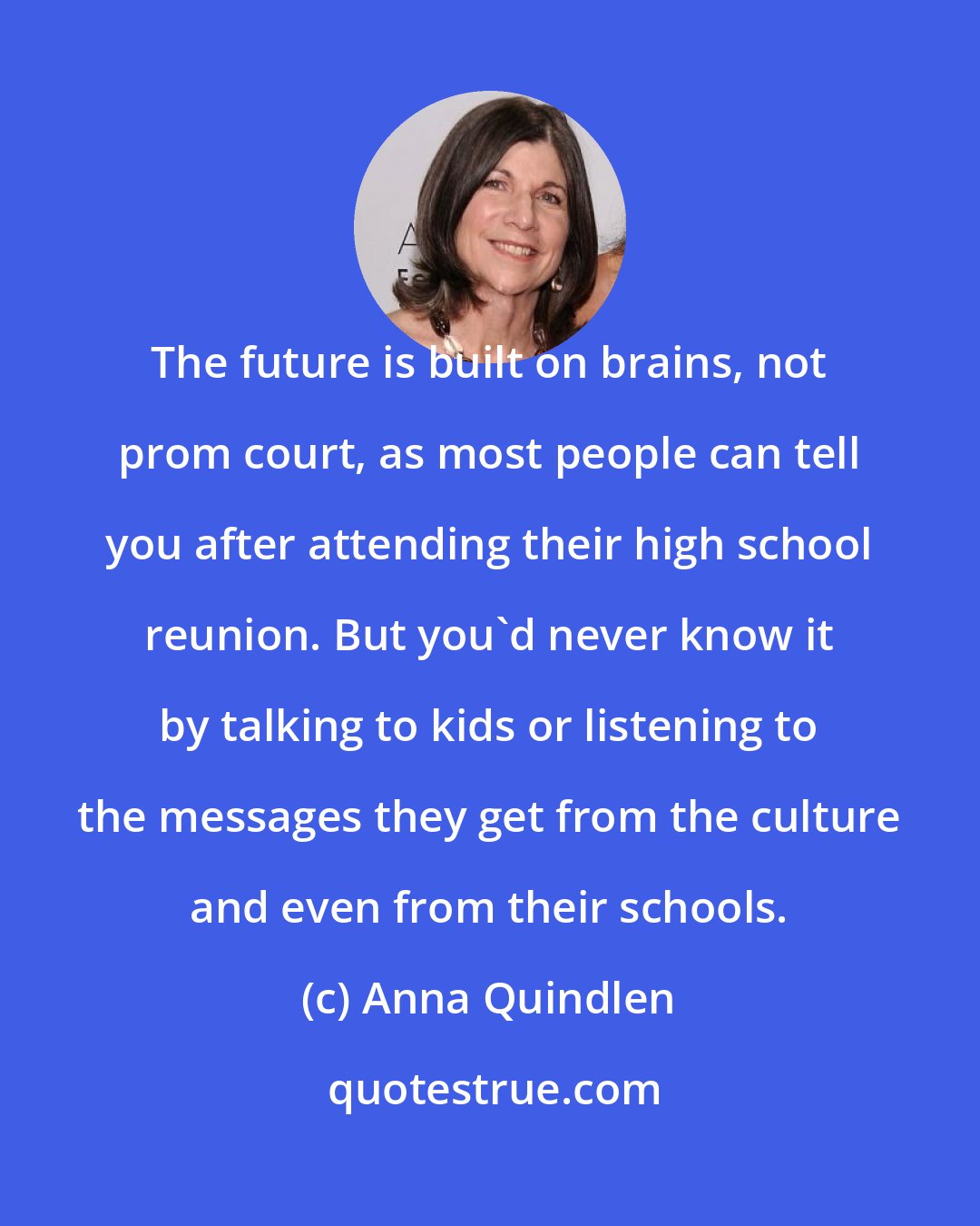 Anna Quindlen: The future is built on brains, not prom court, as most people can tell you after attending their high school reunion. But you'd never know it by talking to kids or listening to the messages they get from the culture and even from their schools.