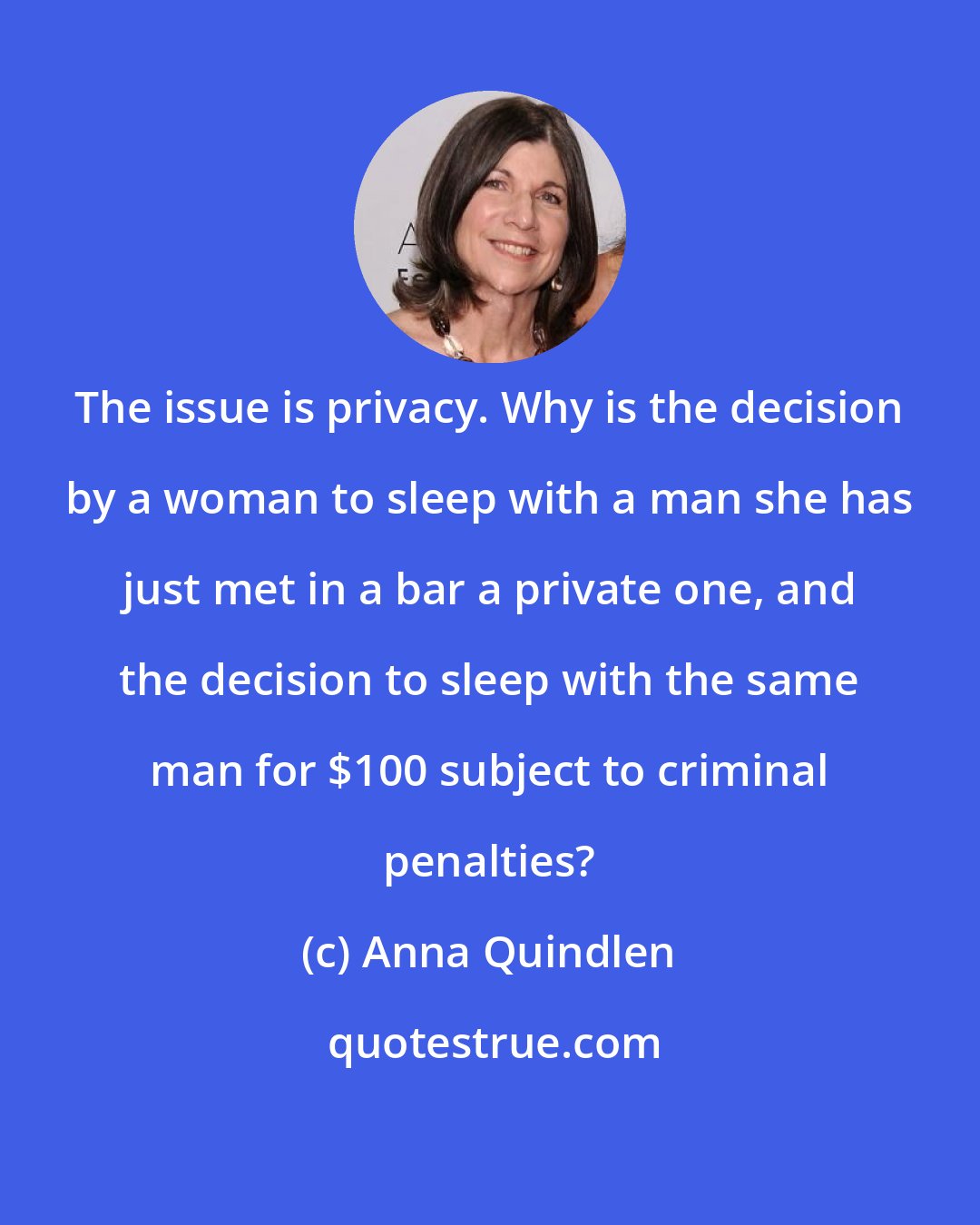 Anna Quindlen: The issue is privacy. Why is the decision by a woman to sleep with a man she has just met in a bar a private one, and the decision to sleep with the same man for $100 subject to criminal penalties?