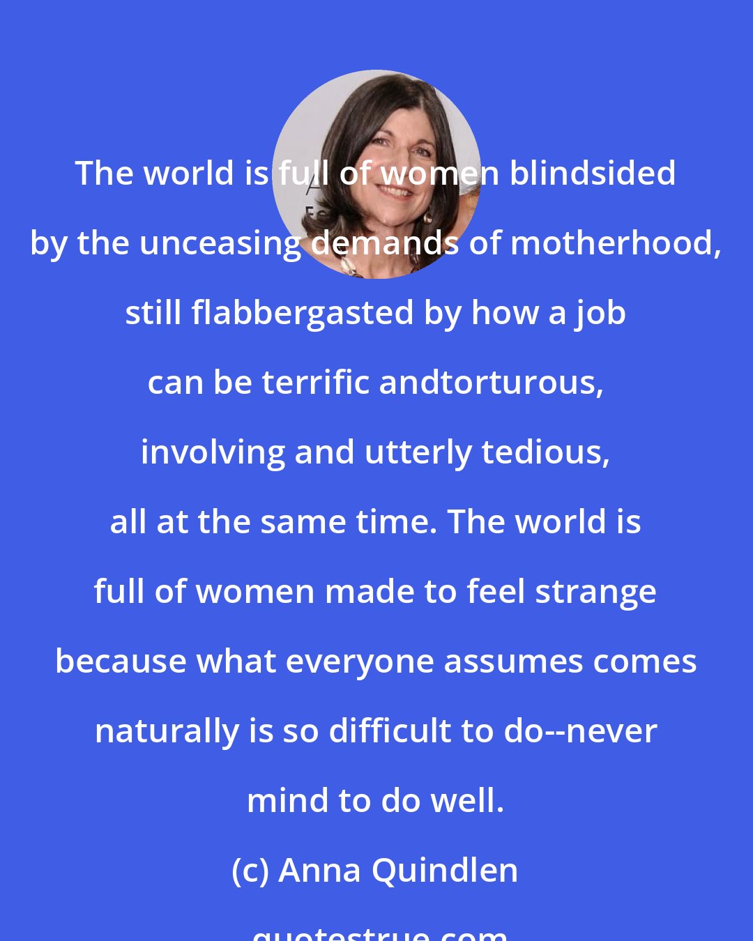 Anna Quindlen: The world is full of women blindsided by the unceasing demands of motherhood, still flabbergasted by how a job can be terrific andtorturous, involving and utterly tedious, all at the same time. The world is full of women made to feel strange because what everyone assumes comes naturally is so difficult to do--never mind to do well.