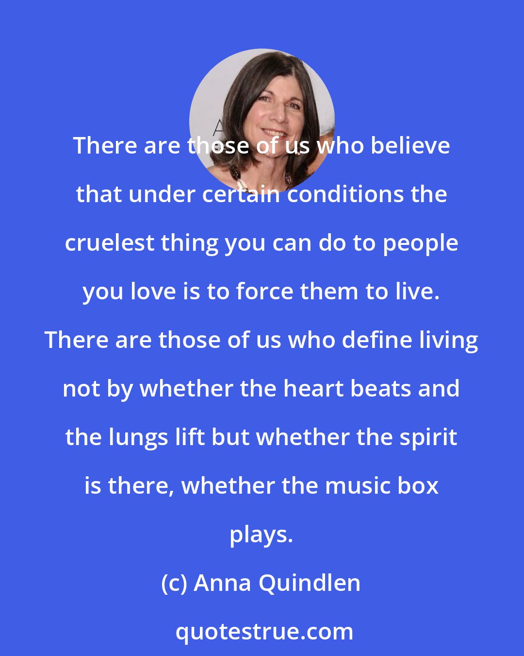 Anna Quindlen: There are those of us who believe that under certain conditions the cruelest thing you can do to people you love is to force them to live. There are those of us who define living not by whether the heart beats and the lungs lift but whether the spirit is there, whether the music box plays.