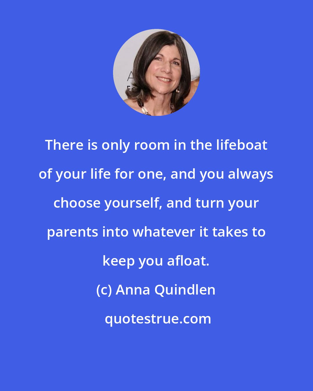 Anna Quindlen: There is only room in the lifeboat of your life for one, and you always choose yourself, and turn your parents into whatever it takes to keep you afloat.