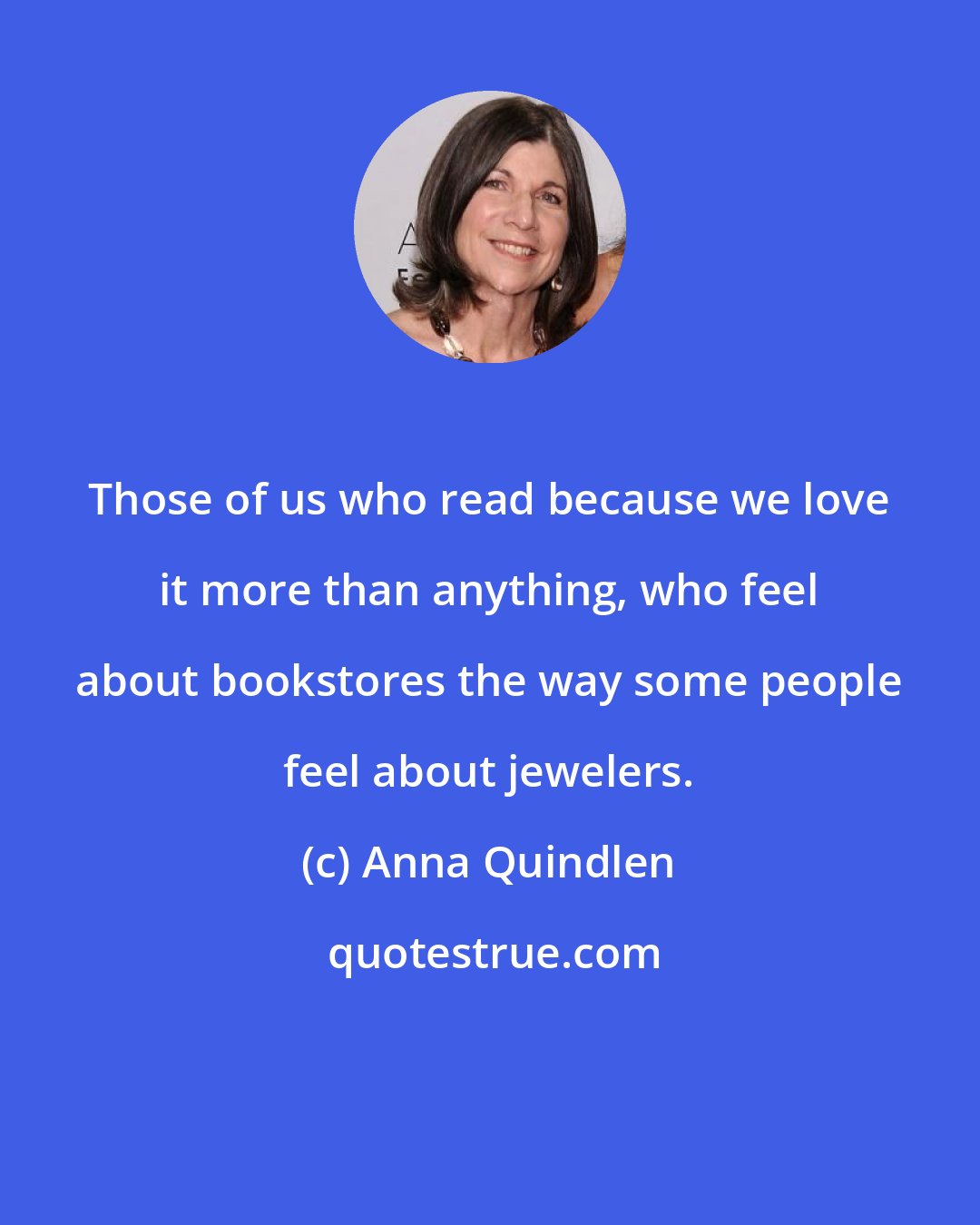 Anna Quindlen: Those of us who read because we love it more than anything, who feel about bookstores the way some people feel about jewelers.