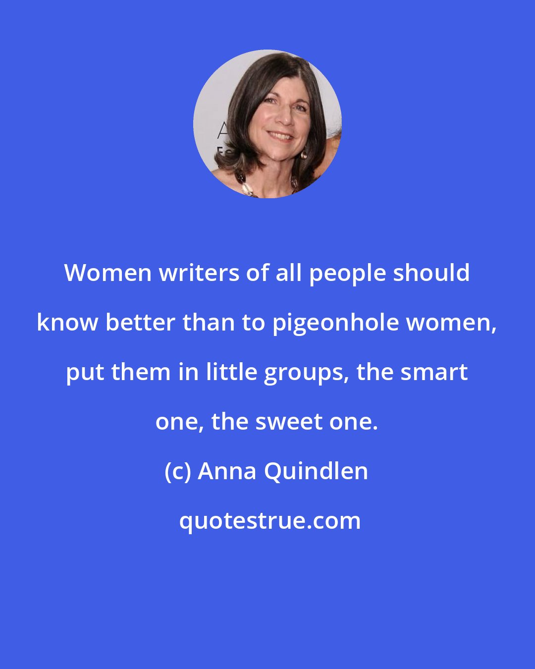 Anna Quindlen: Women writers of all people should know better than to pigeonhole women, put them in little groups, the smart one, the sweet one.