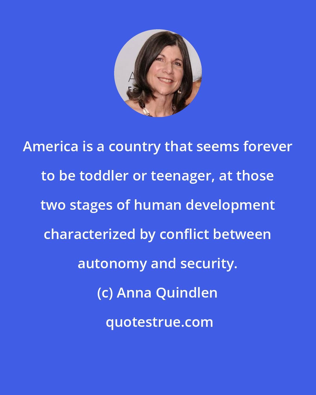 Anna Quindlen: America is a country that seems forever to be toddler or teenager, at those two stages of human development characterized by conflict between autonomy and security.