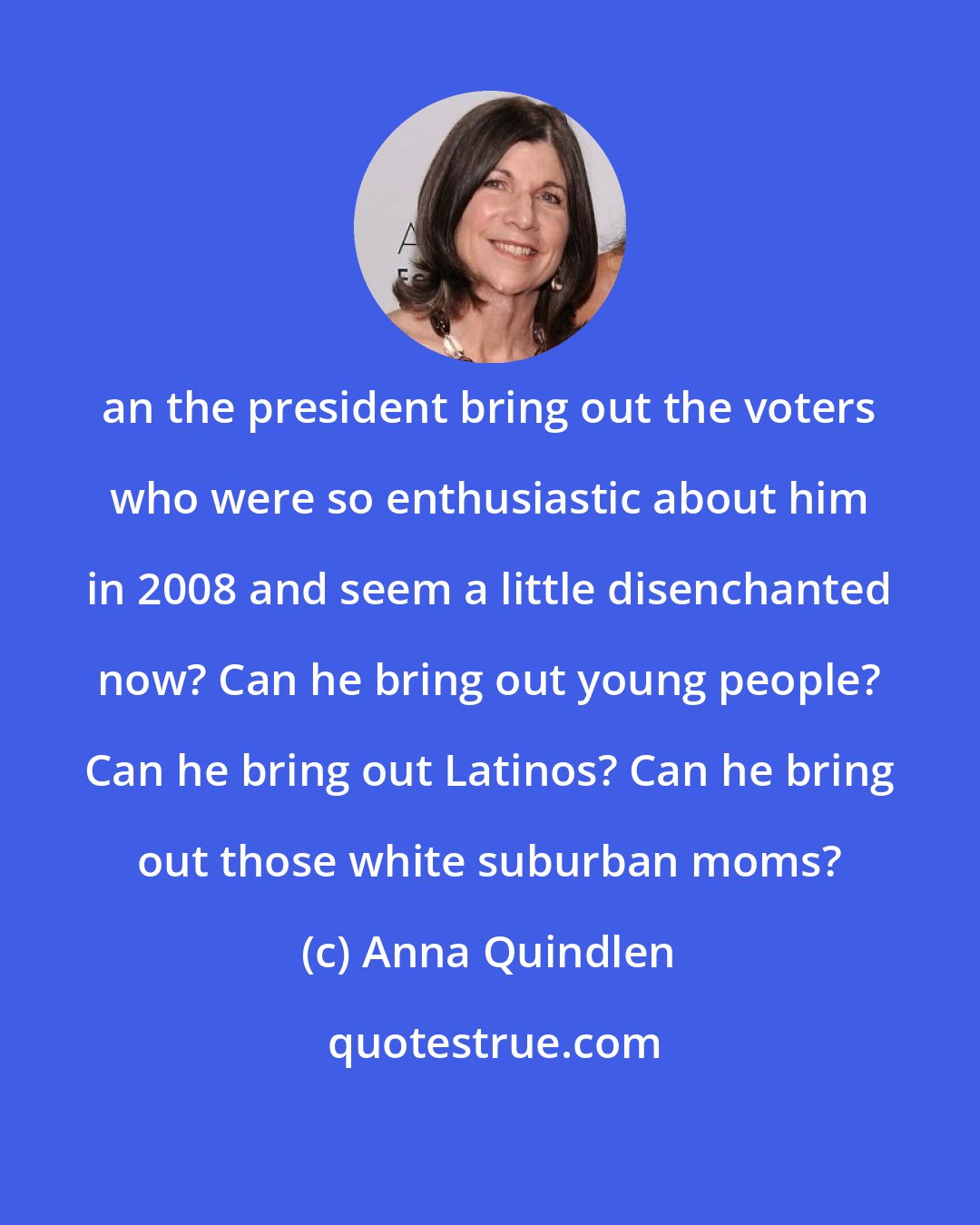 Anna Quindlen: an the president bring out the voters who were so enthusiastic about him in 2008 and seem a little disenchanted now? Can he bring out young people? Can he bring out Latinos? Can he bring out those white suburban moms?