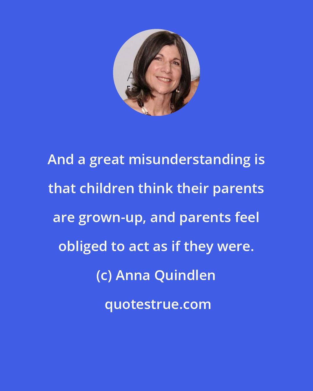 Anna Quindlen: And a great misunderstanding is that children think their parents are grown-up, and parents feel obliged to act as if they were.