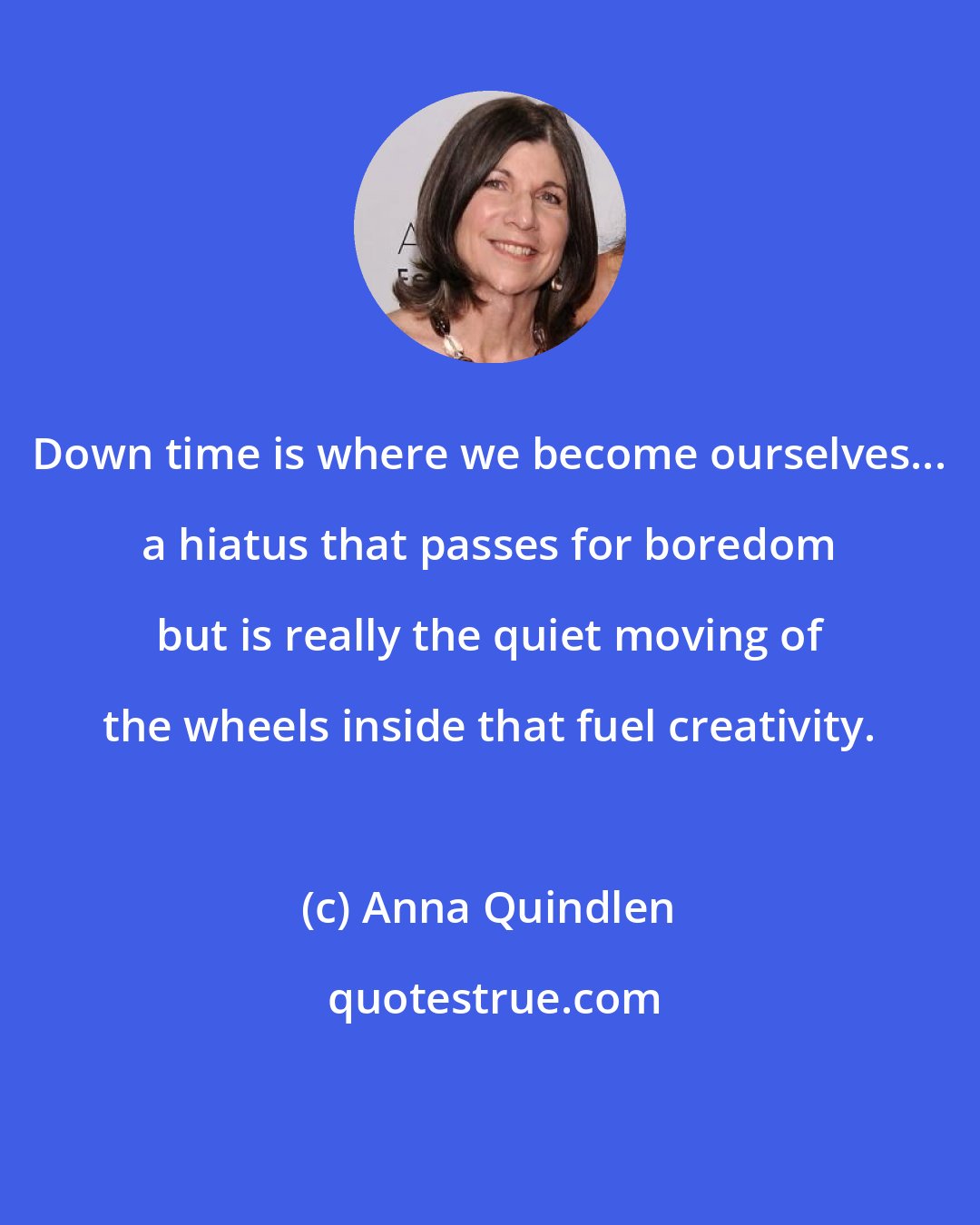 Anna Quindlen: Down time is where we become ourselves... a hiatus that passes for boredom but is really the quiet moving of the wheels inside that fuel creativity.