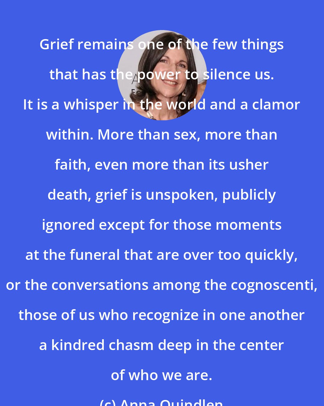 Anna Quindlen: Grief remains one of the few things that has the power to silence us. It is a whisper in the world and a clamor within. More than sex, more than faith, even more than its usher death, grief is unspoken, publicly ignored except for those moments at the funeral that are over too quickly, or the conversations among the cognoscenti, those of us who recognize in one another a kindred chasm deep in the center of who we are.