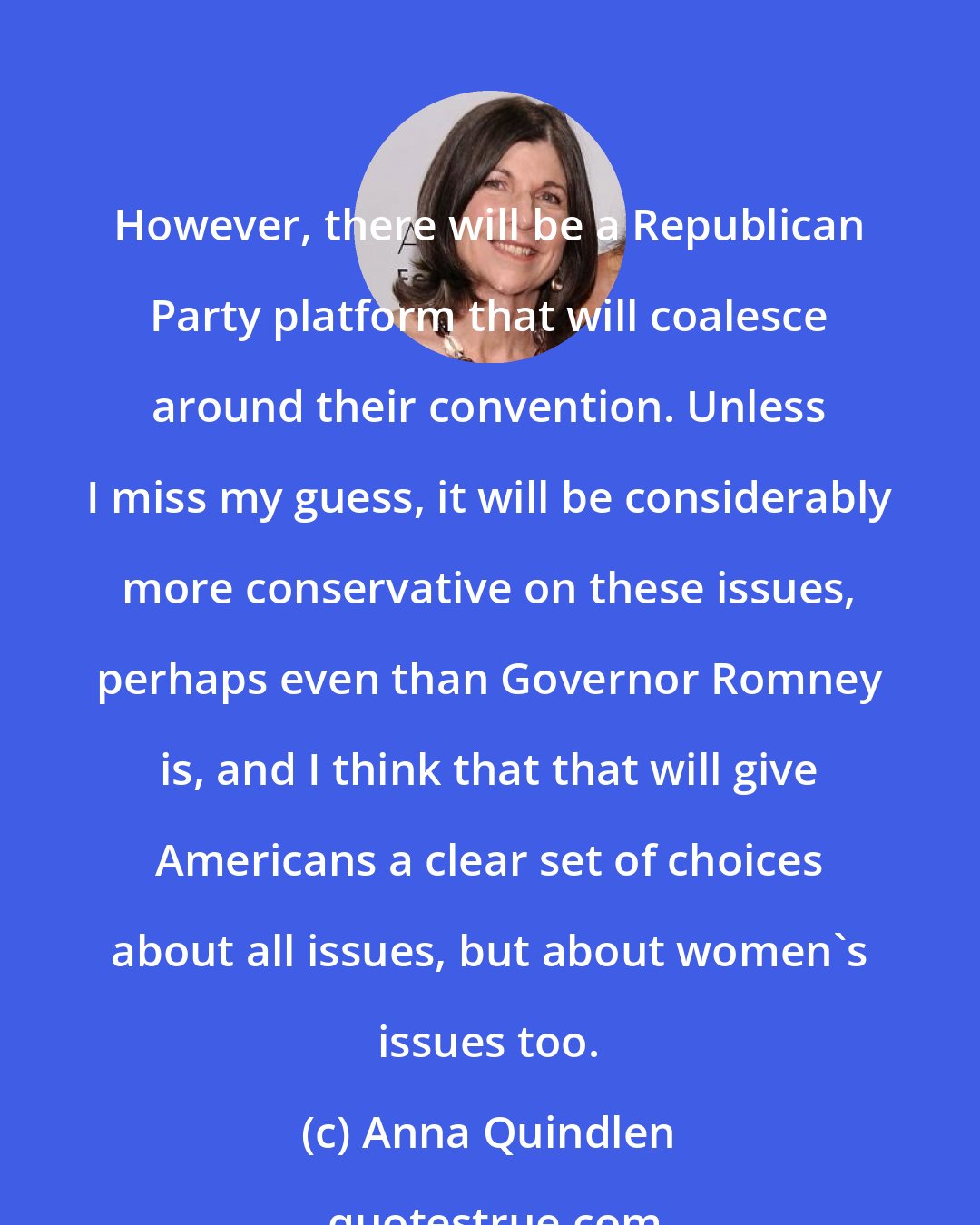 Anna Quindlen: However, there will be a Republican Party platform that will coalesce around their convention. Unless I miss my guess, it will be considerably more conservative on these issues, perhaps even than Governor Romney is, and I think that that will give Americans a clear set of choices about all issues, but about women's issues too.