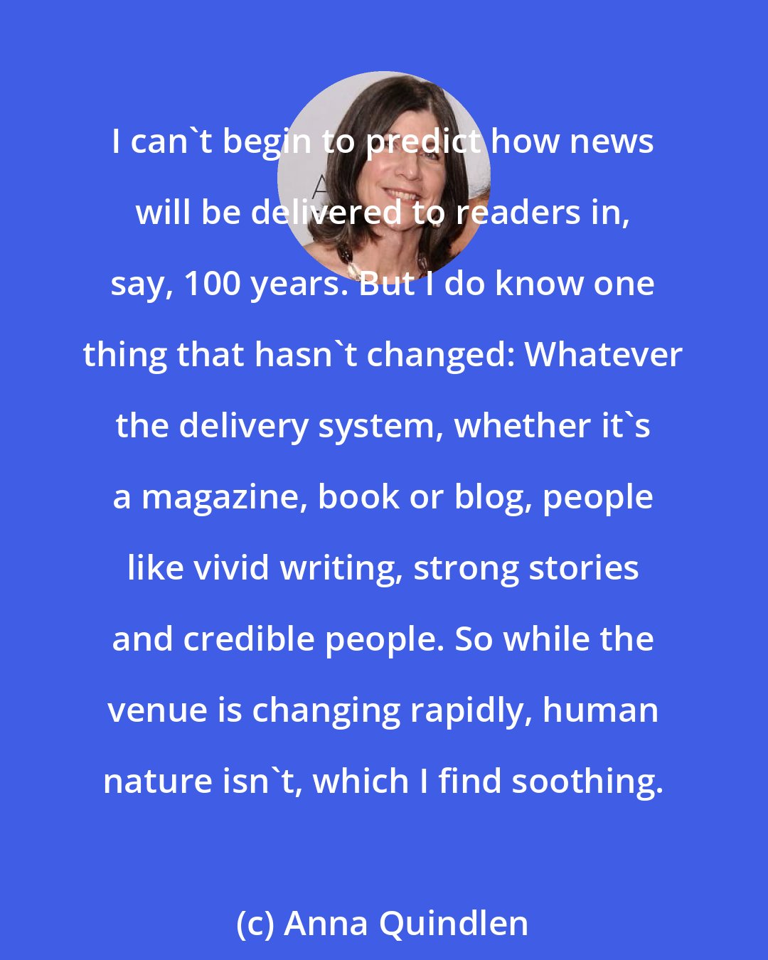 Anna Quindlen: I can't begin to predict how news will be delivered to readers in, say, 100 years. But I do know one thing that hasn't changed: Whatever the delivery system, whether it's a magazine, book or blog, people like vivid writing, strong stories and credible people. So while the venue is changing rapidly, human nature isn't, which I find soothing.