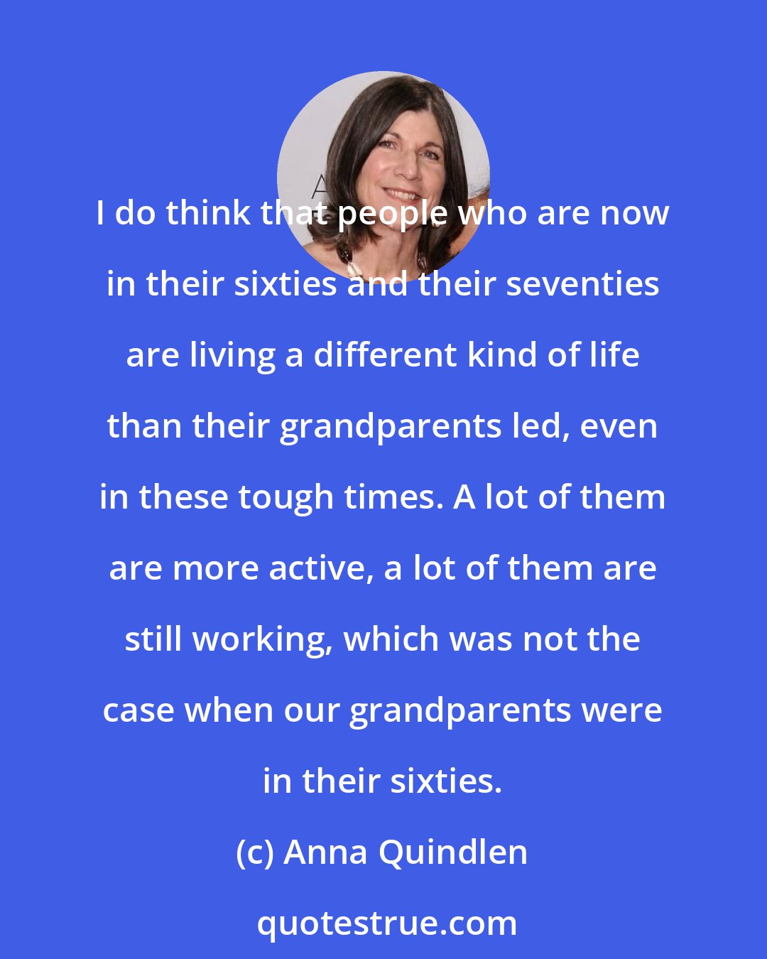 Anna Quindlen: I do think that people who are now in their sixties and their seventies are living a different kind of life than their grandparents led, even in these tough times. A lot of them are more active, a lot of them are still working, which was not the case when our grandparents were in their sixties.