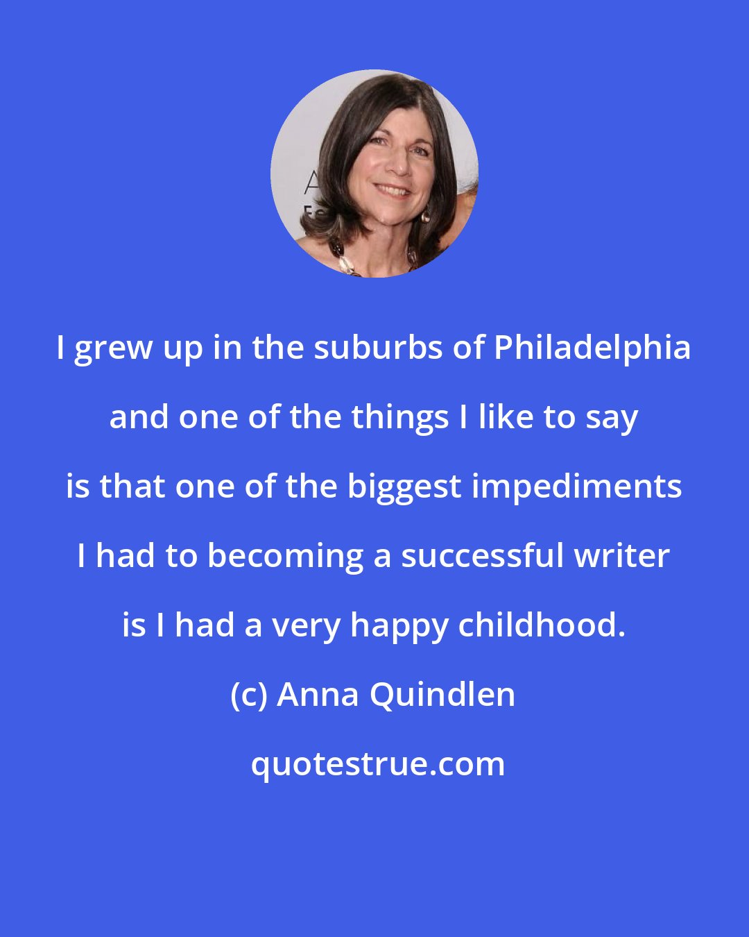 Anna Quindlen: I grew up in the suburbs of Philadelphia and one of the things I like to say is that one of the biggest impediments I had to becoming a successful writer is I had a very happy childhood.